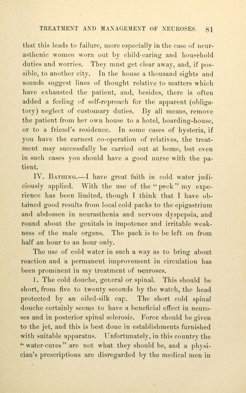 that this leads to failure, more especially in the case of neur- asthenic women worn out by child-caring and household duties and worries. They must get clear away, and, if pos- sible, to another city. In the house a thousand sights and sounds suggest lines of thought relative to matters which have exhausted the patient, and, besides, there is often added a feeling of self-reproach for the apparent (obliga- tory) neglect of customary duties. By all means, remove the patient from her own house to a hotel, boarding-house, or to a friend's residence. In some cases of hysteria, if you have the earnest co-operation of relatives, the treat- ment may successfully be carried out at home, but even in such cases you should have a good nurse with the pa- tient. IV. Bathing.—I have great faith in cold water judi- ciously applied. With the use of theppckmy expe- rience has been limited, though I think that I have ob- tai-ned good results from local cold packs to the epigastrium and abdomen in neurasthenia and nervous dyspepsia, and round about the genitals in impotence and irritable weak- ness of the male organs. The pack is to be left on from half an hour to an hour only. The use of cold water in such a way as to bring about reaction and a permanent improvement in circulation has been prominent in my treatment of j^euroses. 1. The cold douche, general or spinal. This should be short, from five to twenty seconds by the watch, the head protected by an oiled-silk cap. The short cold spinal douche certainly seems to have a beneficial effect in neuro- ses and in posterior spinal sclerosis. Force should be given to the jet, and this is best done in establishments furnished with suitable apparatus. Unfortunately, in this country the *'water-cures  are not what they should be, and a physi- cian's prescriptions are disregarded by the medical men in
