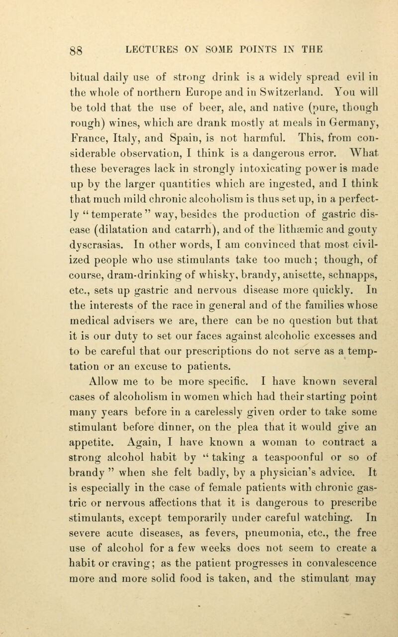 bitual daily use of strong drink is a widely spread evil in the whole of northern Europe and in Switzerland. You will be told that the use of beer, ale, and native (pure, though rough) wines, which are drank mostly at meals in Germany, France, Italy, and Spain, is not harmful. This, from con- siderable observation, I think is a dangerous error. What these beverages lack in strongly intoxicating power is made up by the larger quantities which are ingested, and I think that much mild chronic alcoholism is thus set up, in a perfect- ly temperate way, besides the production of gastric dis- ease (dilatation and catarrh), and of the lithiemic and gouty dyscrasias. In other words, I am convinced that most civil- ized people who use stimulants take too much; though, of course, dram-drinking of whisky, brandy, anisette, schnapps, etc., sets up gastric and nervous disease more quickly. In the interests of the race in general and of the families whose medical advisers we are, there can be no question but that it is our duty to set our faces against alcoholic excesses and to be careful that our prescriptions do not serve as a temp- tation or an excuse to patients. Allow me to be more specific. I have known several cases of alcoholism in women which had their starting point many years before in a carelessly given order to take some stimulant before dinner, on the plea that it would give an appetite. Again, I have known a woman to contract a strong alcohol habit by taking a teaspoonful or so of brandy when she felt badly, by a physician's advice. It is especially in the case of female patients with chronic gas- tric or nervous affections that it is dangerous to prescribe stimulants, except temporarily under careful watching. In severe acute diseases, as fevers, pneumonia, etc., the free use of alcohol for a few weeks docs not seem to create a habit or craving; as the patient progresses in convalescence more and more solid food is taken, and the stimulant may