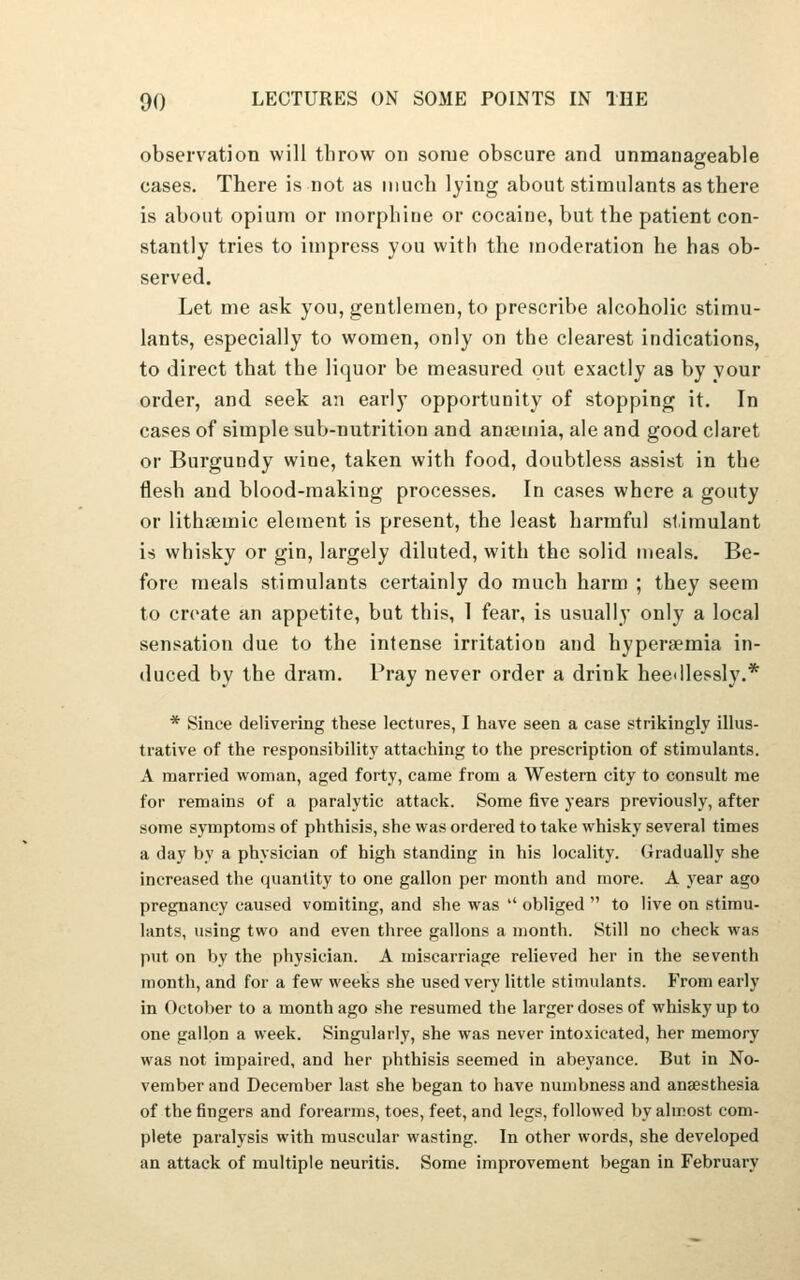 observation will tlirow on some obscure and unmanageable cases. There is not as much lying about stimulants as there is about opium or morphine or cocaine, but the patient con- stantly tries to impress you with the moderation he has ob- served. Let me ask you, gentlemen, to prescribe alcoholic stimu- lants, especially to women, only on the clearest indications, to direct that the liquor be measured out exactly as by your order, and seek an early opportunity of stopping it. In cases of simple sub-nutrition and anaemia, ale and good claret or Burgundy wine, taken with food, doubtless assist in the flesh and blood-making processes. In cases where a gouty or lithajmic element is present, the least harmful stimulant is whisky or gin, largely diluted, with the solid meals. Be- fore meals stimulants certainly do much harm ; they seem to create an appetite, but this, 1 fear, is usually only a local sensation due to the intense irritation and hyperemia in- duced by the dram. Pray never order a drink hee<ilessly.* * Since delivering these lectures, I have seen a case strikingly illus- trative of the responsibility attaching to the prescription of stimulants. A married woman, aged forty, came from a Western city to consult me for remains of a paralytic attack. Some five years previously, after some symptoms of phthisis, she was ordered to take whisky several times a day by a physician of high standing in his locality. Gradually she increased the quantity to one gallon per month and more. A year ago pregnancy caused vomiting, and she was  obliged  to live on stimu- lants, using two and even three gallons a month. Still no check was put on by the physician. A miscarriage relieved her in the seventh month, and for a few weeks she used very little stimulants. From early in October to a month ago she resumed the larger doses of whisky up to one gallon a week. Singularly, she was never intoxicated, her memory was not impaired, and her phthisis seemed in abeyance. But in No- vember and December last she began to have numbness and anaesthesia of the fingers and forearms, toes, feet, and legs, followed by almost com- plete paralysis with muscular wasting. In other words, she developed an attack of multiple neuritis. Some improvement began in February