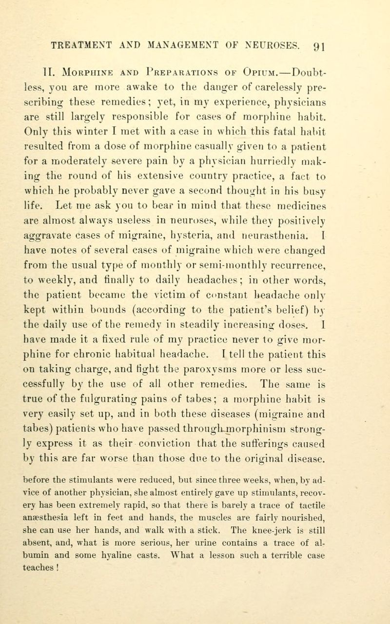 II. Morphine and Preparations of Opium.—Doubt- less, you are more awake to the danger of carelessly pre- scribing these remedies; yet, in my experience, physicians are still largely responsible for cases of morphine habit. Only this winter I met with a case in which this fatal habit resulted from a dose of morphine casually given to a patient for a moderately severe pain by a physician hurriedly mak- ing the round of his extensive country practice, a fact to which he probably never gave a second thought in his busy life. Let me ask you to bear in mind that these medicines are almost always useless in neuroses, while they positively aggravate cases of migraine, hysteria, and neurasthenia. I have notes of several cases of migraine which were changed from the usual type of monthly or semi-monthly recurrence, to weekly, and finally to daily headaches; in other words, the patient became the victim of constant headache only kept within bounds (according to the patient's belief) by the daily use of the remedy in steadily increasing doses. I have made it a fixed rule of my practice never to give mor- phine for chronic habitual headache. I tell the patient this on taking charge, and fight the paroxysms more or less suc- cessfully by the use of all other remedies. The same is true of the fulgurating pains of tabes; a morphine habit is very easily set up, and in both these diseases (migraine and tabes) patients who have passed through-morphinism strong- ly express it as their conviction that the sufterings caused by this are far worse than those due to the original disease. before the stimulants were reduced, but since three weeks, when, by ad- vice of another physician, she almost entirely gave up stimulants, recov- ery has been extremely rapid, so that there is barely a trace of tactile anaesthesia left in feet and hands, the muscles are fairly nourished, she can use her hands, and walk with a stick. The knee-jerk is still absent, and, what is more serious, her urine contains a trace of al- bumin and some hyaline casts. What a lesson such a terrible case teaches !