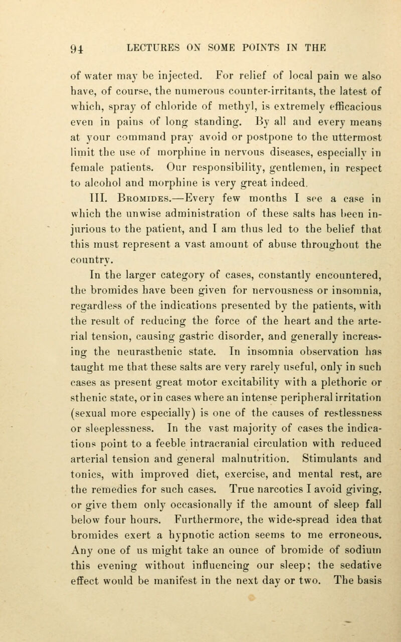 of water ma}- be injected. For relief of local pain we also have, of course, the numerous counter-irritants, the latest of which, spray of chloride of methyl, is extremely efficacious even in pains of long standing. By all and every means at your command pray avoid or postpone to the uttermost limit the use of morphine in nervous diseases, especially in female patients. Our responsibility, gentlemen, in respect to alcohol and morphine is very great indeed. III. Bromides.—Every few months I see a case in which the unwise administration of these salts has been in- jurious to the patient, and I am thus led to the belief that this must represent a vast amount of abuse throughout the country. In the larger category of cases, constantly encountered, the bromides have been given for nervousness or insomnia, regardless of the indications presented by the patients, with the result of reducing the force of the heart and the arte- rial tension, causing gastric disorder, and generally increas- ing the neurasthenic state. In insomnia observation has taught me that these salts are very rarely useful, only in such cases as present great motor excitability with a plethoric or sthenic state, or in cases where an intense peripheral irritation (sexual more especially) is one of the causes of restlessness or sleeplessness. In the vast majority of cases the indica- tions point to a feeble intracranial circulation with reduced arterial tension and general malnutrition. Stimulants and tonics, with improved diet, exercise, and mental rest, are the remedies for such cases. True narcotics I avoid giving, or give them only occasionally if the amount of sleep fall below four hours. Furthermore, the wide-spread idea that bromides exert a hypnotic action seems to me erroneous. Any one of us might take an ounce of bromide of sodium this evening without influencing our sleep; the sedative effect would be manifest in the next dav or two. The basis