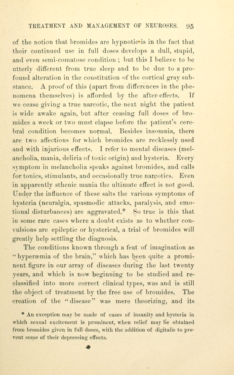 of the notion that bromides are hypnoticis in the fact that their continued use in full doses develops a dull, stupid, and even serai-comatose condition ; but this I believe to be utterly diiferent from true sleep and to be due to a pro- found alteration in the constitution of the cortical gray sub- stance. A proof of this (apart from differences in the phe- nomena themselves) is afforded by the aftereffects. If we cease giving a true narcotic, the next night the patient is wide awake again, but after ceasing full doses of bro- mides a week or two must elapse before the patient's cere- bral condition becomes normal. Besides insomnia, there are two affections for which bromides are recklessly used and with injurious effects. I refer to mental diseases (mel- ancholia, mania, deliria of toxic origin) and hysteria. Every symptom in melancholia speaks against bromides, and calls for tonics, stimulants, and occasionally true narcotics. Even in apparently sthenic mania the ultimate effect is not good. Under the influence of these salts the various symptoms of hysteria (neuralgia, spasmodic attacks, paralysis, and emo- tional disturbances) are aggravated.* So true is this that in some rare cases where a doubt exists as to whether con- vulsions are epileptic or hysterical, a trial of bromides will greatly help settling the diagnosis. The conditions known through a feat of imagination as hyperaemia of the brain, which has been quite a promi- nent figure in our array of diseases during the last twenty years, and which is now beginning to be studied and re- classified into more correct clinical types, was and is still the object of treatment by the free use of bromides. The creation of the disease was mere theorizing, and its * An exception may be made of cases of insanity and hysteria in which sexual excitement is prominent, when relief may I5e obtained from bromides given in full doses, with the addition of digitalis to pre- vent some of their depressing effects.