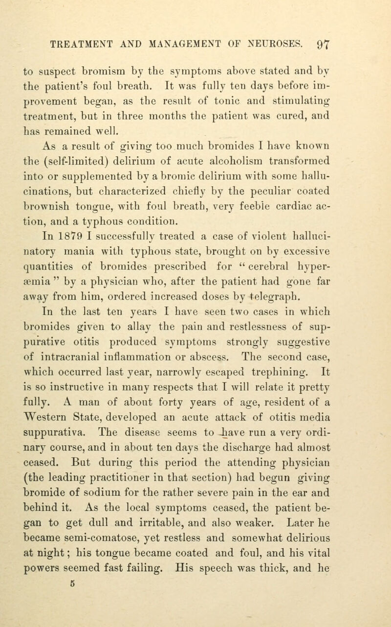 to suspect broraism by the sjnnptonis above stated and by the patient's foul breath. It was fully ten days before im- provement began, as the result of tonic and stimulating treatment, but in three months the patient was cured, and has remained well. As a result of giving too much bromides I have known the (self-limited) delirium of acute alcoholism transformed into or supplemented by a bromic delirium with some hallu- cinations, but characterized chiefly by the peculiar coated brownish tongue, with foul breath, very feeble cardiac ac- tion, and a typhous condition. In 1819 I successfully treated a case of violent halluci- natory mania with typhous state, brought on by excessive quantities of bromides prescribed for cerebral hyper- semia by a physician who, after the patient had gone far away from him, ordered increased doses by telegraph. In the last ten years I have seen two cases in which bromides given to allay the pain and restlessness of sup- purative otitis produced symptoms strongly suggestive of intracranial inflammation or abscess. The second case, which occurred last year, narrowly escaped trephining. It is so instructive in many respects that I will relate it pretty fully. A man of about forty years of age, resident of a Western State, developed an acute attack of otitis media suppurativa. The disease seems to iave run a very ordi- nary course, and in about ten days the discharge had almost ceased. But during this period the attending physician (the leading practitioner in that section) had begun giving bromide of sodium for the rather severe pain in the ear and behind it. As the local symptoms ceased, the patient be- gan to get dull and irritable, and also weaker. Later he became semi-comatose, yet restless and somewhat delirious at night; his tongue became coated and foul, and his vital powers seemed fast failing. His speech was thick, and he 6
