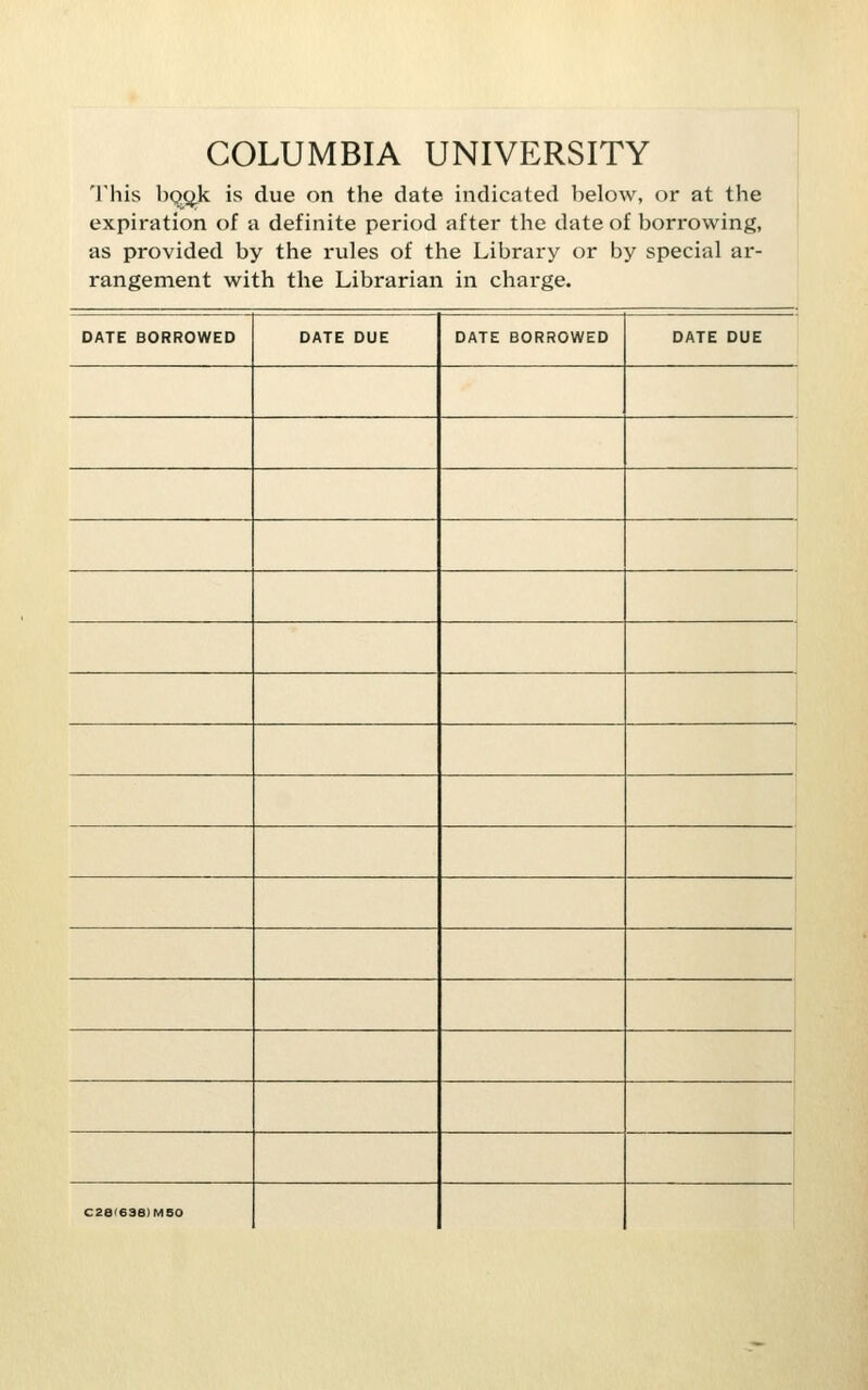 COLUMBIA UNIVERSITY This bqgi^k is due on the date indicated below, or at the expiration of a definite period after the date of borrowing, as provided by the rules of the Library or by special ar- rangement with the Librarian in charge. DATE BORROWED DATE DUE DATE BORROWED DATE DUE C28I6S8)MS0