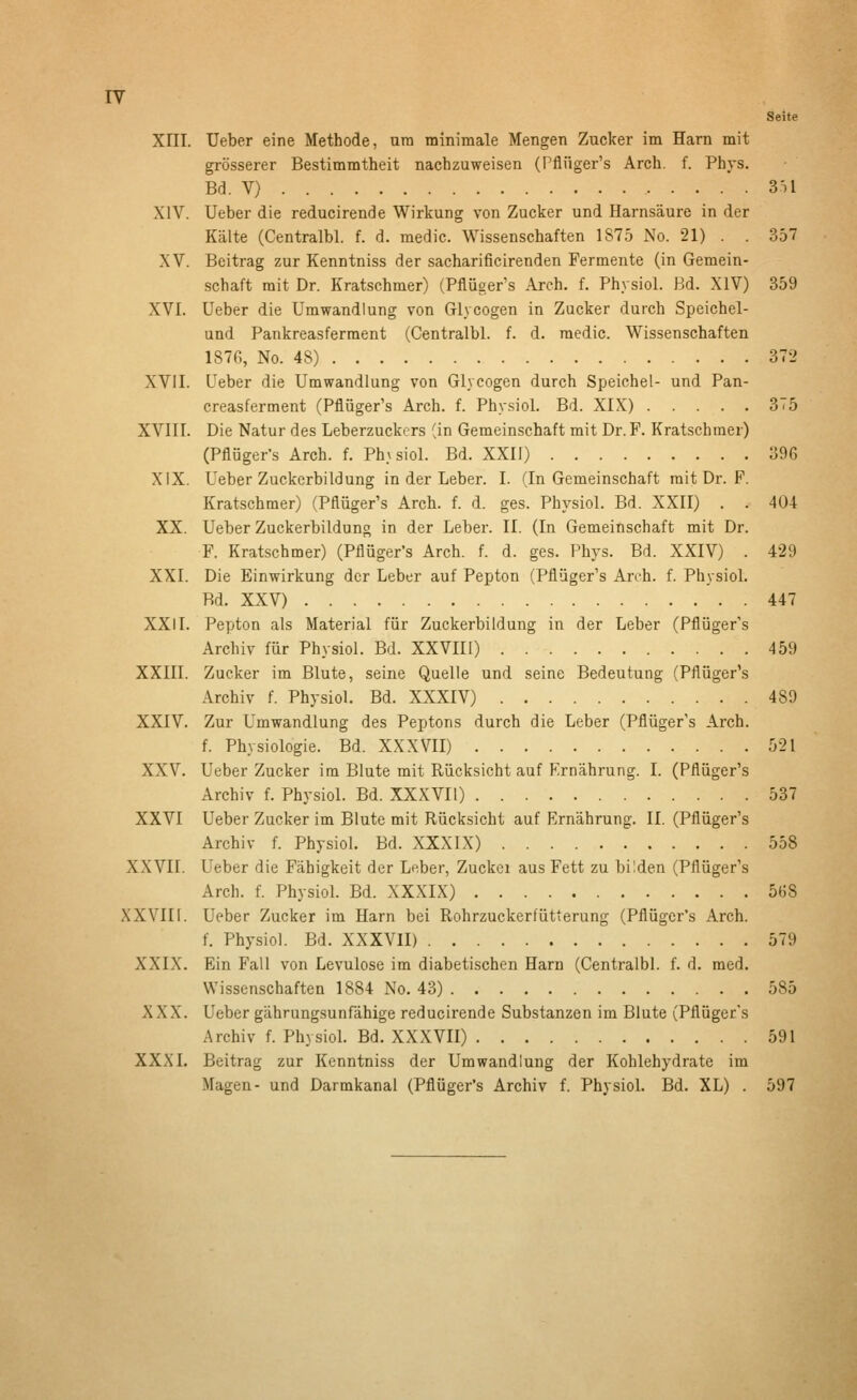 Xm. Ueber eine Methode, um minimale Mengen Zucker im Harn mit grösserer Bestimmtheit nachzuweisen (Pflüger's Arch. f. Phys. Bd. V) 3t1 XIV. Ueber die reducirende Wirkung von Zucker und Harnsäure in der Kälte (Centralbl. f. d. medic. Wissenschaften 1S75 No. 21) . . 357 XV. Beitrag zur Kenntniss der sacharificirenden Fermente (in Gemein- schaft mit Dr. Kratschmer) (Pflüger's Arch, f. Physiol. Bd. XIV) 359 XVI. Ueber die Umwandlung von Glycogen in Zucker durch Speichel- und Pankreasferment (Centralbl. f. d. medic. Wissenschaften 187G, No. 48) 372 XVil. Ueber die Umwandlung von Glycogen durch Speichel- und Pan- creasferment (Pflüger's Arch. f. Physiol. Bd. XIX) 3T5 XVIII. Die Natur des Leberzuckers (in Gemeinschaft mit Dr. F. Kratschmer) (Pflüger's Arch. f. Ph\ siol. Bd. XXII) 39G XIX. Ueber Zuckerbildung in der Leber. I. (In Gemeinschaft mit Dr. F. Kratschmer) (Pflüger's Arch. f. d. ges. Physiol. Bd. XXII) . . 404 XX. Ueber Zuckerbildung in der Leber. II. (In Gemeinschaft mit Dr. F. Kratschmer) (Pflüger's Arch. f. d. ges. Phys. Bd. XXIV) . 429 XXI. Die Einwirkung der Leber auf Pepton (Pflüger's Arch. f. PhysioL Bd. XXV) 447 XXII. Pepton als Material für Zuckerbildung in der Leber (Pflüger's Archiv für Physiol. Bd. XXVIU) 459 XXIII. Zucker im Blute, seine Quelle und seine Bedeutung (Pflüger's Archiv f. Physiol. Bd. XXXIV) 489 XXIV. Zur Umwandlung des Peptons durch die Leber (Pflüger's Arch. f. Physiologie. Bd. XXXVII) 521 XXV. Ueber Zucker im Blute mit Rücksicht auf Ernährung. I. (Pflüger's Archiv f. Physiol. Bd. XXXVIl) 537 XXVI Ueber Zucker im Blute mit Rücksicht auf Ernährung. II. (Pflüger's Archiv f. Physiol. Bd. XXXIX) 558 XXVII. Ueber die Fähigkeit der Leber, Zuckei aus Fett zu bilden (Pflüger's Arch. f. Physiol. Bd. XXXIX) 568 XXVIIl. Ueber Zucker im Harn bei Rohrzuckerfütterung (Pflüger's Arch. f. Physiol. Bd. XXXVIl) 579 XXIX. Ein Fall von Levulose im diabetischen Harn (Centralbl. f. d. med. Wissenschaften 1884 No. 43) 585 XXX. Ueber gährungsunfähige reducirende Substanzen im Blute (Pflüger's Archiv f. Physiol. Bd. XXXVIl) 591 XXXI. Beitrag zur Kenntniss der Umwandlung der Kohlehydrate im Magen- und Darmkanal (Pflüger's Archiv f. PhysioL Bd. XL) . 597