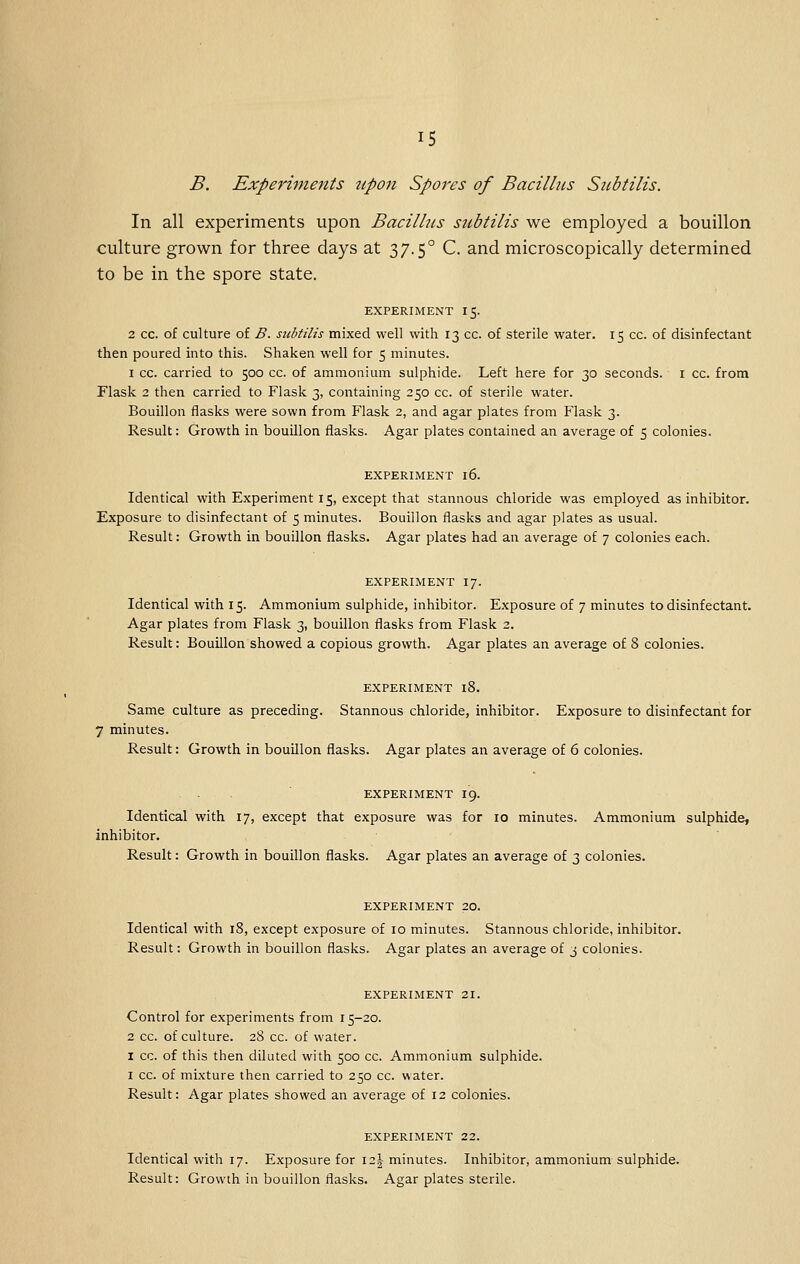 B. Experiments tipon Spores of Bacillus Siibtilis. In all experiments upon Bacilhis subtilis we employed a bouillon culture grown for three days at 37.5° C. and microscopically determined to be in the spore state. EXPERIMENT I 5. 2 cc. of culture of B. siibtilis mixed well with 13 cc. of sterile water. 15 cc. of disinfectant then poured into this. Shaken well for 5 minutes. 1 cc. carried to 500 cc. of ammonium sulphide. Left here for 30 seconds, i cc. from Flask 2 then carried to Flask 3, containing 250 cc. of sterile water. Bouillon flasks were sown from Flask 2, and agar plates from Flask 3. Result: Growth in bouillon flasks. Agar plates contained an average of 5 colonies. EXPERIMENT 16. Identical with Experiment 15, except that stannous chloride was employed as inhibitor. Exposure to disinfectant of 5 minutes. Bouillon flasks and agar plates as usual. Result: Growth in bouillon flasks. Agar plates had an average of 7 colonies each. EXPERIMENT I7. Identical with 15. Ammonium sulphide, inhibitor. Exposure of 7 minutes to disinfectant. Agar plates from Flask 3, bouillon flasks from Flask 2. Result: Bouillon showed a copious growth. Agar plates an average of 8 colonies. EXPERIMENT l8. Same culture as preceding. Stannous chloride, inhibitor. Exposure to disinfectant for 7 minutes. Result: Growth in bouillon flasks. Agar plates an average of 6 colonies. EXPERIMENT I9. Identical with 17, except that exposure was for 10 minutes. Ammonium sulphide, inhibitor. Result: Growth in bouillon flasks. Agar plates an average of 3 colonies. EXPERIMENT 20. Identical with i8, except exposure of lo minutes. Stannous chloride, inhibitor. Result: Growth in bouillon flasks. Agar plates an average of 3 colonies. EXPERIMENT 21. Control for experiments from 15-20. 2 cc. of culture. 28 cc. of water. I cc. of this then diluted with 500 cc. Ammonium sulphide. I cc. of mixture then carried to 250 cc. water. Result: Agar plates showed an average of 12 colonies. EXPERIMENT 22. Identical with 17. Exposure for \2.\ minutes. Inhibitor, ammonium sulphide. Result: Growth in bouillon flasks. Agar plates sterile.