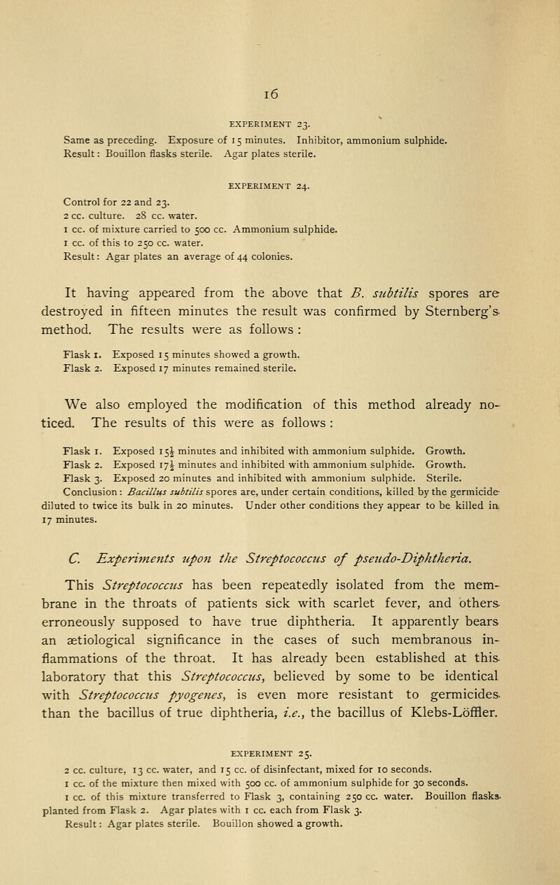 EXPERIMENT 23. Same as preceding. Exposure of 15 minutes. Inhibitor, ammonium sulphide. Result: Bouillon flasks sterile. Agar plates sterile. EXPERIMENT 24. Control for 22 and 23. 2 cc. culture. 28 cc. water. I cc. of mixture carried to 500 cc. Ammonium sulphide. I cc. of this to 250 cc. water. Result: Agar plates an average of 44 colonies. It having appeared from the above that B. subtilis spores are destroyed in fifteen minutes the result was confirmed by Sternberg's, method. The results were as follows : Flask I. Exposed 15 minutes showed a growth. Flask 2. Exposed 17 minutes remained sterile. We also employed the modification of this method already no- ticed. The results of this were as follows : Flask I. Exposed 15^ minutes and inhibited with ammonium sulphide. Growth. Flask 2. Exposed 17^ minutes and inhibited with ammonium sulphide. Growth. Flask 3. Exposed 20 minutes and inhibited with ammonium sulphide. Sterile. Conclusion: Bacillus subtilis^'^ox^^ are, under certain conditions, killed by the germicide diluted to twice its bulk in 20 minutes. Under other conditions they appear to be killed ia 17 minutes. C. Experitnejits tipon the Streptococcus of pseudo-Diphtheria. This Streptococcus has been repeatedly isolated from the mem- brane in the throats of patients sick with scarlet fever, and others- erroneously supposed to have true diphtheria. It apparently bears an aetiological significance in the cases of such membranous in- flammations of the throat. It has already been established at this- laboratory that this Streptococcus, believed by some to be identical with Streptococcus pyogenes, is even more resistant to germicides, than the bacillus of true diphtheria, i.e., the bacillus of Klebs-Loffler. EXPERIMENT 25. 2 CC. culture, 13 cc. water, and 15 cc. of disinfectant, mixed for 10 seconds. I cc. of the mixture then mixed with 500 cc. of ammonium sulphide for 30 seconds. I cc. of this mixture transferred to Flask 3, containing 250 cc. water. Bouillon flasks, planted from Flask 2. Agar plates with i cc. each from Flask 3. Result: Agar plates sterile. Bouillon showed a growth.