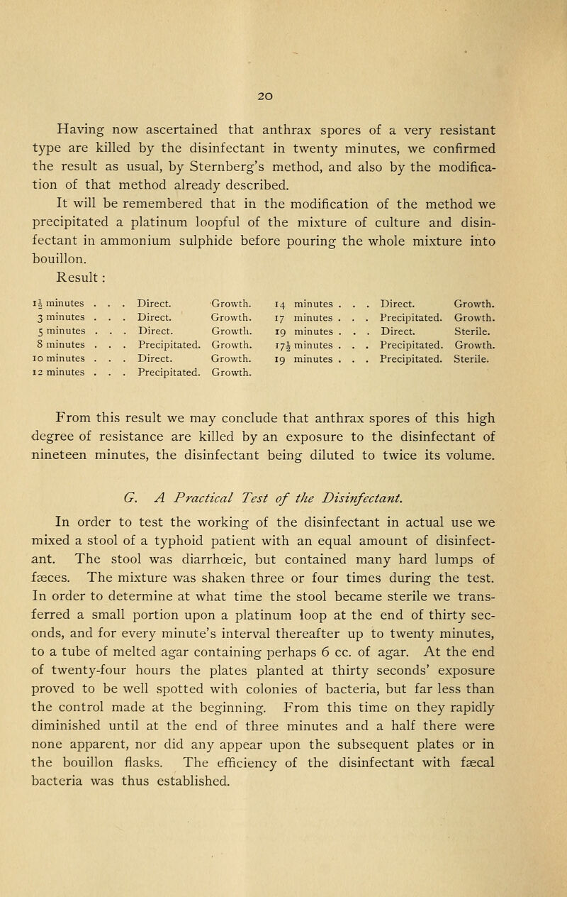 Having now ascertained that anthrax spores of a very resistant type are killed by the disinfectant in twenty minutes, we confirmed the result as usual, by Sternberg's method, and also by the modifica- tion of that method already described. It will be remembered that in the modification of the method we precipitated a platinum loopful of the mixture of culture and disin- fectant in ammonium sulphide before pouring the whole mixture into bouillon. Result: li minutes . . . Direct. Growth. 14 minutes . . . Direct. Growth. 3 minutes . . . Direct. Growth. 17 minutes . . . Precipitated. Growth 5 minutes . . Direct. Growth. 19 minutes . . . Direct. Sterile. 8 minutes . . Precipitated. Growth. 17^ minutes . . . Precipitated. Growth lo minutes . . Direct. Growth. 19 minutes . . . Precipitated. Sterile. 12 minutes . . . Precipitated. Growth. From this result we may conclude that anthrax spores of this high degree of resistance are killed by an exposure to the disinfectant of nineteen minutes, the disinfectant being diluted to twice its volume. G. A Practical Test of the Disinfectant. In order to test the working of the disinfectant in actual use we mixed a stool of a typhoid patient with an equal amount of disinfect- ant. The stool was diarrhoeic, but contained many hard lumps of fasces. The mixture was shaken three or four times during the test. In order to determine at what time the stool became sterile we trans- ferred a small portion upon a platinum loop at the end of thirty sec- onds, and for every minute's interval thereafter up to twenty minutes, to a tube of melted agar containing perhaps 6 cc. of agar. At the end of twenty-four hours the plates planted at thirty seconds' exposure proved to be well spotted with colonies of bacteria, but far less than the control made at the beginning. From this time on they rapidly diminished until at the end of three minutes and a half there were none apparent, nor did any appear upon the subsequent plates or in the bouillon flasks. The efficiency of the disinfectant with faecal bacteria was thus established.