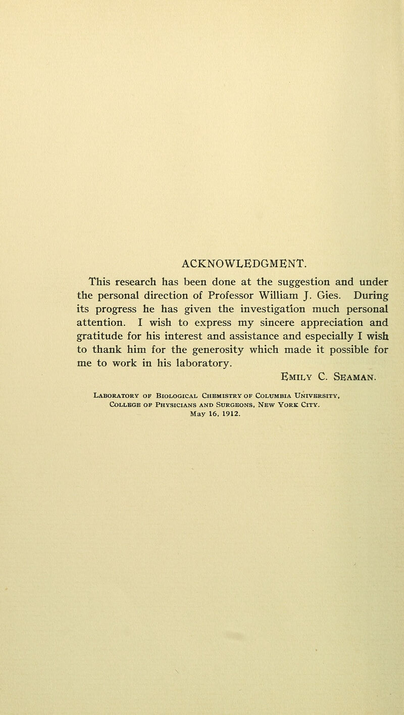 ACKNOWLEDGMENT. This research has been done at the suggestion and under the personal direction of Professor William J. Gies. During its progress he has given the investigation much personal attention. I wish to express my sincere appreciation and gratitude for his interest and assistance and especially I wish to thank him for the generosity which made it possible for me to work in his laboratory. Emily C. Seaman. Laboratory of Biological Chemistry of Columbia University, College of Physicians and Surgeons, New York City. May 16. 1912.