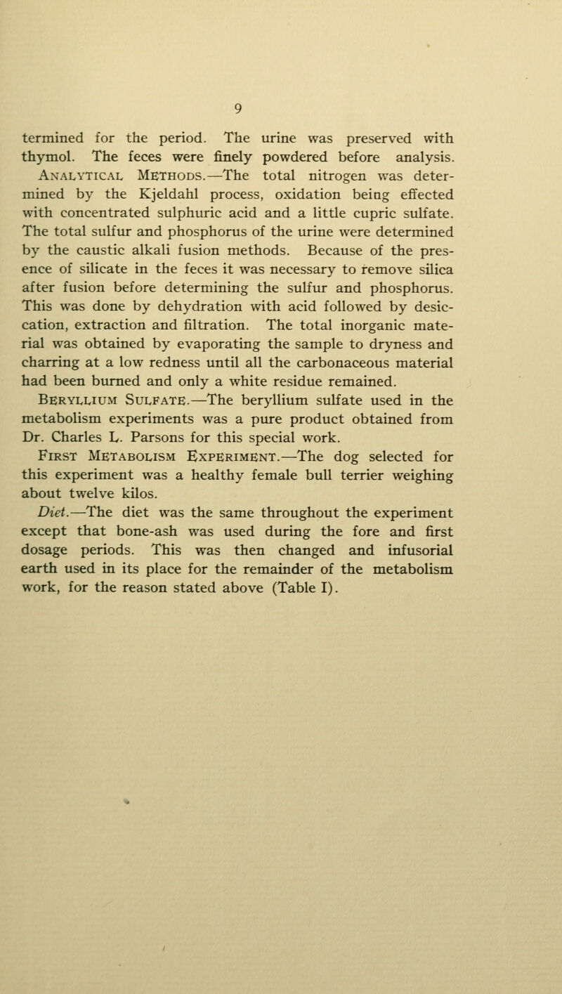 termined for the period. The urine was preserved with thymol. The feces were finely powdered before analysis. Analytical Methods.—The total nitrogen was deter- mined by the Kjeldahl process, oxidation being effected with concentrated sulphuric acid and a little cupric sulfate. The total sulfur and phosphorus of the urine were determined by the caustic alkali fusion methods. Because of the pres- ence of silicate in the feces it was necessary to remove silica after fusion before determining the sulfur and phosphorus. This was done by dehydration with acid followed by desic- cation, extraction and filtration. The total inorganic mate- rial was obtained by evaporating the sample to dryness and charring at a low redness until all the carbonaceous material had been burned and only a white residue remained. Beryllium Sulfate.—The beryllium sulfate used in the metabolism experiments was a ptu-e product obtained from Dr. Charles L. Parsons for this special work. First Metabolism Experiment.—The dog selected for this experiment was a healthy female bull terrier weighing about twelve kilos. Diet.—The diet was the same throughout the experiment except that bone-ash was used during the fore and first dosage periods. This was then changed and infusorial earth used in its place for the remainder of the metabolism work, for the reason stated above (Table I).