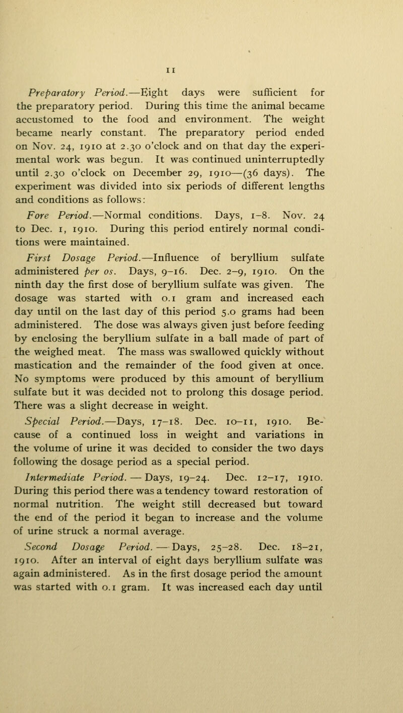 Preparatory Period.—Bight days were sufficient for the preparatory period. During this time the animal became accustomed to the food and environment. The weight became nearly constant. The preparatory period ended on Nov. 24, 1910 at 2.30 o'clock and on that day the experi- mental work was begun. It was continued uninterruptedly until 2.30 o'clock on December 29, 1910—(36 days). The experiment was divided into six periods of different lengths and conditions as follows: Fore Period.—Normal conditions. Days, 1-8. Nov. 24 to Dec. I, 1910. During this period entirely normal condi- tions were maintained. First Dosage Period.—Influence of beryllium sulfate administered per os. Days, 9-16. Dec. 2-9, 1910. On the ninth day the first dose of beryllium sulfate was given. The dosage was started with o.i gram and increased each day until on the last day of this period 5.0 grams had been administered. The dose was always given just before feeding by enclosing the beryllium sulfate in a ball made of part of the weighed meat. The mass was swallowed quickly without mastication and the remainder of the food given at once. No symptoms were produced by this amount of beryllium sulfate but it was decided not to prolong this dosage period. There was a slight decrease in weight. Special Period.—Days, 17-18. Dec. lo-ii, 1910. Be- cause of a continued loss in weight and variations in the volume of urine it was decided to consider the two days following the dosage period as a special period. Intermediate Period. — Days, 19-24. Dec. 12-17, 1910. During this period there was a tendency toward restoration of normal nutrition. The weight still decreased but toward the end of the period it began to increase and the volume of urine struck a normal average. Second Dosage Period.—Days, 25-28. Dec. 18-21, 1910. After an interval of eight days beryllium sulfate was again administered. As in the first dosage period the amount was started with o.i gram. It was increased each day until