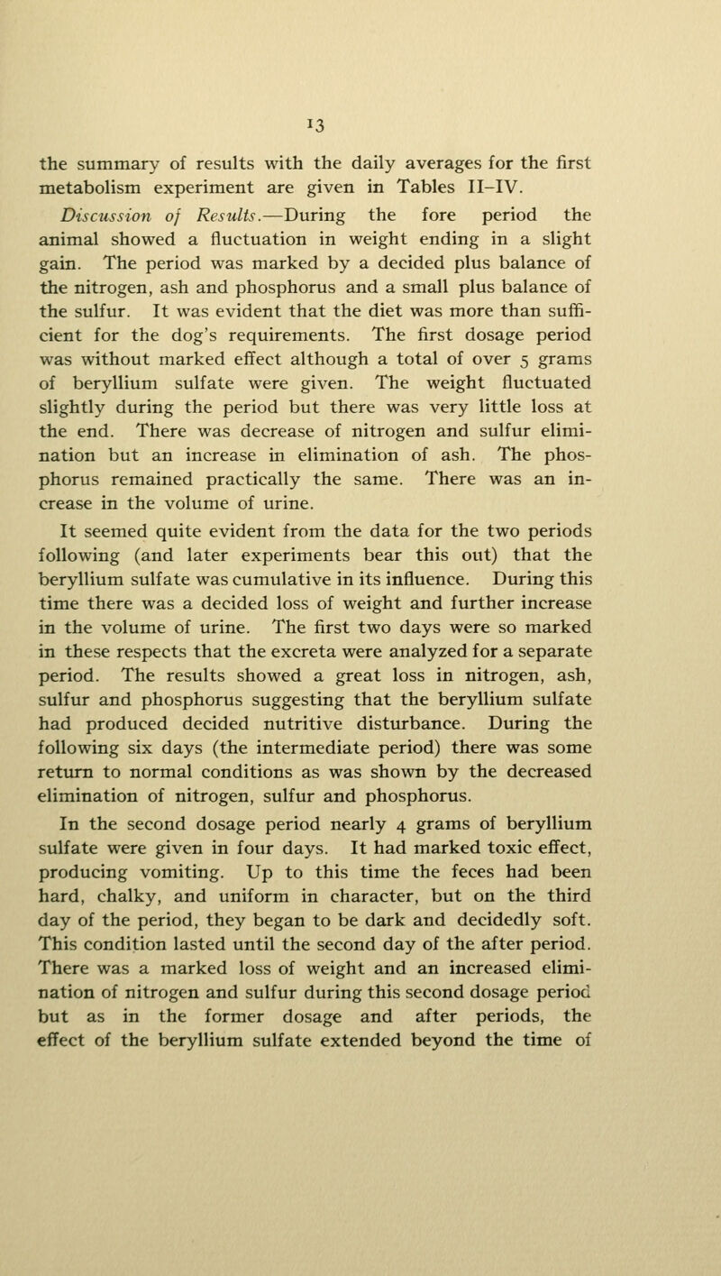 the summary of results with the daily averages for the first metabolism experiment are given in Tables II-IV. Discussion of Results.—During the fore period the animal showed a fluctuation in weight ending in a slight gain. The period was marked by a decided plus balance of the nitrogen, ash and phosphorus and a small plus balance of the sulfur. It was evident that the diet was more than suffi- cient for the dog's requirements. The first dosage period was without marked effect although a total of over 5 grams of beryllium sulfate were given. The weight fluctuated slightly during the period but there was very little loss at the end. There was decrease of nitrogen and sulfur elimi- nation but an increase in elimination of ash. The phos- phorus remained practically the same. There was an in- crease in the volume of urine. It seemed quite evident from the data for the two periods following (and later experiments bear this out) that the beryllium sulfate was cumulative in its influence. During this time there was a decided loss of weight and further increase in the volume of urine. The first two days were so marked in these respects that the excreta were analyzed for a separate period. The results showed a great loss in nitrogen, ash, sulfur and phosphorus suggesting that the beryllium sulfate had produced decided nutritive distiu-bance. During the following six days (the intermediate period) there was some return to normal conditions as was shown by the decreased elimination of nitrogen, sulfur and phosphorus. In the second dosage period nearly 4 grams of beryllium sulfate were given in four days. It had marked toxic effect, producing vomiting. Up to this time the feces had been hard, chalky, and uniform in character, but on the third day of the period, they began to be dark and decidedly soft. This condition lasted until the second day of the after period. There was a marked loss of weight and an increased elimi- nation of nitrogen and sulfur during this second dosage period but as in the former dosage and after periods, the effect of the beryllium sulfate extended beyond the time of