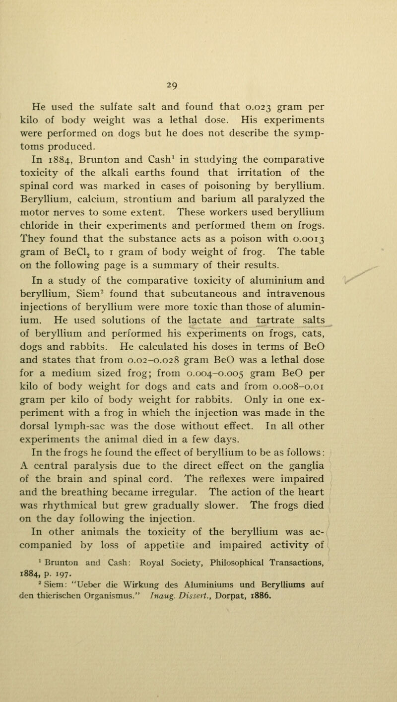 He used the sulfate salt and found that 0.023 gram per kilo of body weight was a lethal dose. His experiments were performed on dogs but he does not describe the symp- toms produced. In 1884, Brunton and Cash^ in studying the comparative toxicity of the alkali earths found that irritation of the spinal cord was marked in cases of poisoning by beryllium. Beryllium, calcium, strontium and barium all paralyzed the motor nerves to some extent. These workers used beryllium chloride in their experiments and performed them on frogs. They found that the substance acts as a poison with 0.0013 gram of BeClj to i gram of body weight of frog. The table on the following page is a summary of their results. In a study of the comparative toxicity of aluminium and beryllium, Siem- found that subcutaneous and intravenous injections of beryllium were more toxic than those of alumin- ium. He used solutions of the lactate and tartrate salts_ of beryllium and performed his experiments on frogs, cats, dogs and rabbits. He calculated his doses in terms of BeO and states that from 0.02-0.028 gram BeO was a lethal dose for a medium sized frog; from 0.004-0.005 gram BeO per kilo of body weight for dogs and cats and from 0.008-0.01 gram per kilo of body weight for rabbits. Only in one ex- periment with a frog in which the injection was made in the dorsal lymph-sac was the dose without effect. In all other experiments the animal died in a few days. In the frogs he found the effect of beryllium to be as follows: A central paralysis due to the direct effect on the ganglia of the brain and spinal cord. The reflexes were impaired and the breathing became irregular. The action of the heart was rhythmical but grew gradually slower. The frogs died on the day following the injection. In other animals the toxicity of the beryllium was ac- companied by loss of appetite and impaired activity of ' Brunton and Cash: Royal Society, Philosophical Transactions, 1884, p. 197. ^vSicm: Ueber die Wirkung des Aluminiums und Berylliums auf den thierischen Organismus. Inaug. Dissert., Dorpat, 1886.