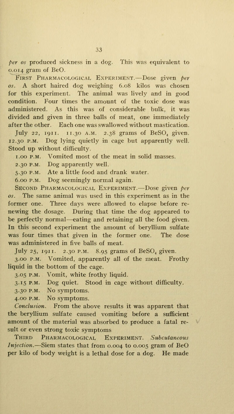 per OS produced sickness in a dog. This was equivalent to 0.014 gram of BeO. First Pharmacological Experiment.—Dose given per OS. A short haired dog weighing 6.08 kilos was chosen for this experiment. The animal was lively and in good condition. Four times the amount of the toxic dose was administered. As this was of considerable bulk, it was divided and given in three balls of meat, one immediately after the other. Each one was swallowed without mastication. July 22, 1911. 11.30 A.M. 2.38 grams of BeSO^ given. 12.30 P.M. Dog lying quietly in cage but apparently well. Stood up without difficulty. 1.00 P.M. Vomited most of the meat in solid masses. 2.30 P.M. Dog apparently well. 5.30 P.M. Ate a little food and drank water. 6.00 P.M. Dog seemingly normal again. Second Pharmacological Experiment.—Dose given per OS. The same animal was used in this experiment as in the former one. Three days were allowed to elapse before re- newing the dosage. During that time the dog appeared to be perfectly normal—eating and retaining all the food given. In this second experiment the amount of beryllium sulfate was four times that given in the former one. The dose was administered in five balls of meat. July 25, 1911. 2.30 p.m. 8.95 grams of BeSO^ given. 3.00 p.m. Vomited, apparently all of the meat. Frothy liquid in the bottom of the cage. 3.05 P.M. Vomit, white frothy liquid. 3.15 P.M. Dog quiet. Stood in cage without difficulty. 3.30 P.M. No symptoms. 4.00 P.M. No symptoms. Conclusion. From the above results it was apparent that the beryllium sulfate caused vomiting before a sufficient amount of the material was absorbed to produce a fatal re- sult or even strong toxic symptoms Third Pharmacological Experiment. Subcutaneous Injection.—Siem states that from 0.004 to 0.005 gram of BeO per kilo of body weight is a lethal dose for a dog. He made