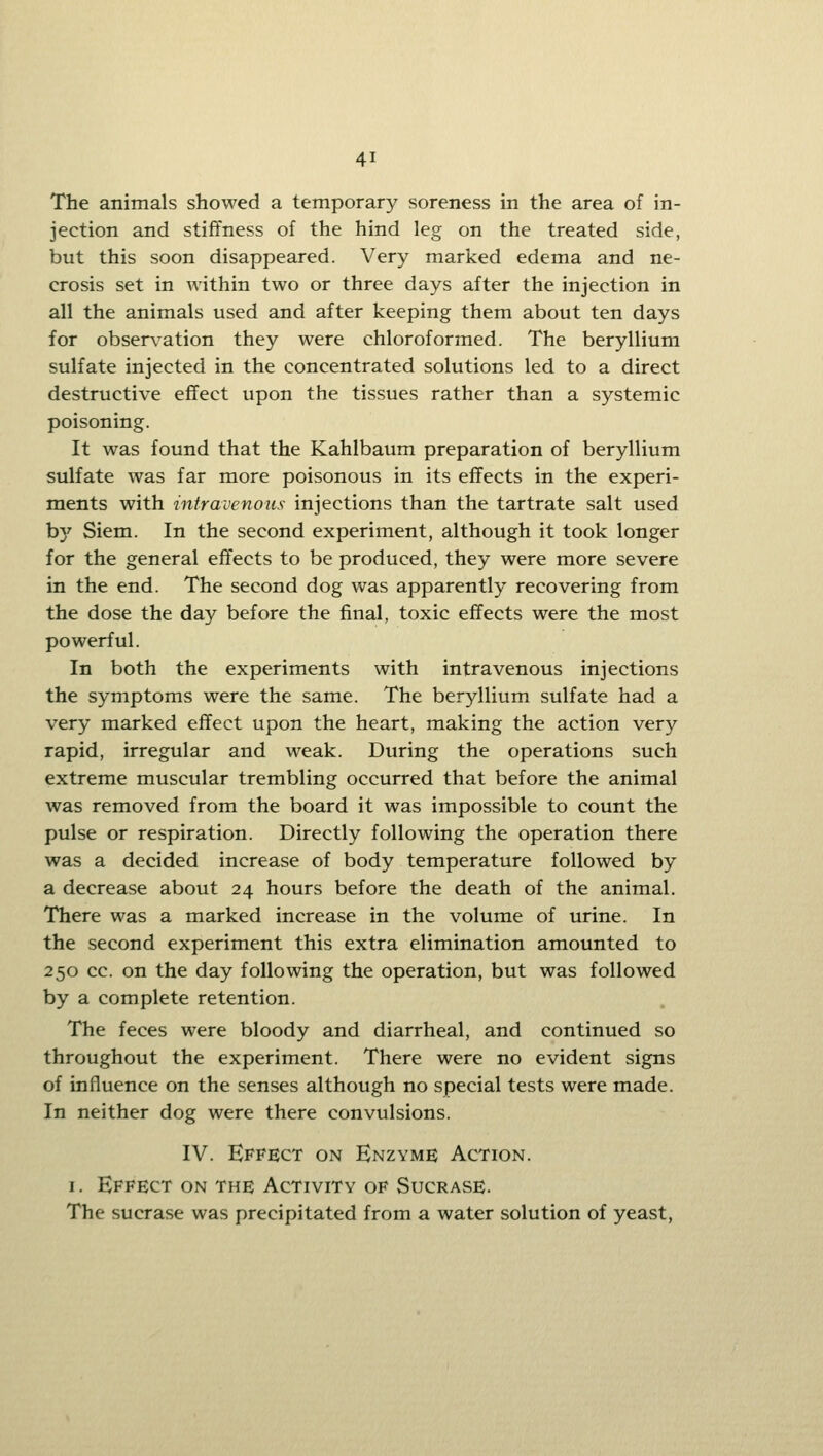 The animals showed a temporary soreness in the area of in- jection and stiffness of the hind leg on the treated side, but this soon disappeared. Very marked edema and ne- crosis set in within two or three days after the injection in all the animals used and after keeping them about ten days for observ^ation they were chloroformed. The beryllium sulfate injected in the concentrated solutions led to a direct destructive effect upon the tissues rather than a systemic poisoning. It was found that the Kahlbaum preparation of beryllium sulfate was far more poisonous in its effects in the experi- ments with ■intravenous injections than the tartrate salt used b}' Siem. In the second experiment, although it took longer for the general effects to be produced, they were more severe in the end. The second dog was apparently recovering from the dose the day before the final, toxic effects were the most powerful. In both the experiments with intravenous injections the symptoms were the same. The beryllium sulfate had a very marked effect upon the heart, making the action very rapid, irregular and weak. During the operations such extreme muscular trembling occurred that before the animal was removed from the board it was impossible to count the pulse or respiration. Directly following the operation there was a decided increase of body temperature followed by a decrease about 24 hours before the death of the animal. There was a marked increase in the volume of urine. In the second experiment this extra elimination amounted to 250 cc. on the day following the operation, but was followed by a complete retention. The feces were bloody and diarrheal, and continued so throughout the experiment. There were no evident signs of influence on the senses although no special tests were made. In neither dog were there convulsions. IV. Effect on Enzyme Action. I. Effect on the Activity of Sucrase. The sucrase was precipitated from a water solution of yeast,