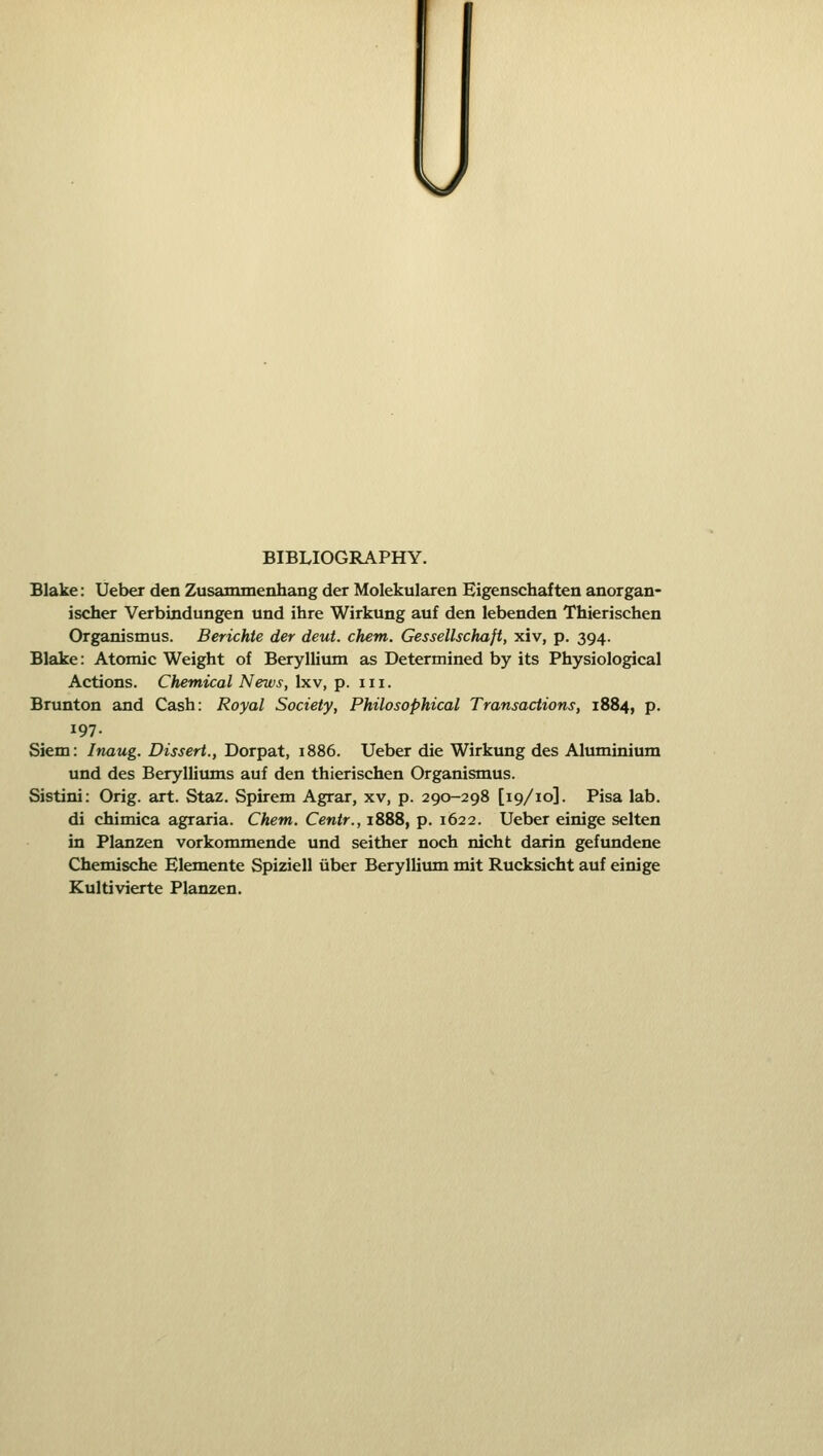 \/ BIBLIOGRAPHY. Blake: Ueber den Zusammenhang der Molekularen Eigenschaften anorgan- ischer Verbindungen und ihre Wirkung auf den lebenden Thierischen Organismus. Berichte der deut. chem. Gessellschaft, xiv, p. 394. Blake: Atomic Weight of Beryllium as Determined by its Physiological Actions. Chemical News, Ixv, p. iii. Brunton and Cash: Royal Society, Philosophical Transactions, 1884, p. 197. Siem: Inaug. Dissert., Dorpat, 1886. Ueber die Wirkung des Aluminium und des Berylliums auf den thierischen Organismus. Sistini: Orig. art. Staz. Spirem Agrar, xv, p. 290-298 [19/10]. Pisa lab. di chimica agraria. Chem. Centr., 1888, p. 1622. Ueber einige selten in Planzen vorkommende und seither noch nicht darin gefiuidene Chemische Elemente Spiziell iiber Beryllium mit Rucksicht auf einige Kultivierte Planzen.