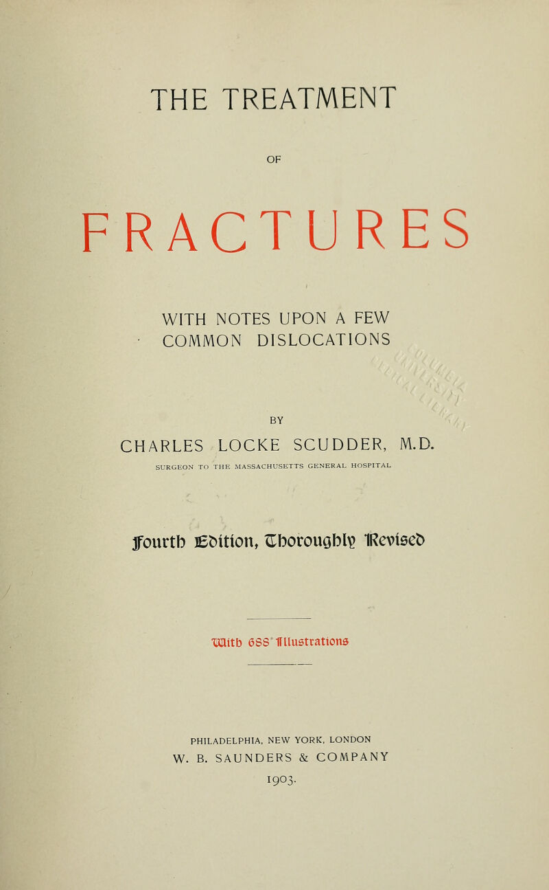 THE TREATMENT OF FRACTURES WITH NOTES UPON A FEW COMMON DISLOCATIONS BY CHARLES LOCKE SCUDDER, M.D. SURGEON TO THE MASSACHUSETTS GENERAL HOSPITAL ffourtb leMtton, ITbotouGbl^ 1Revtse^ mitb essmiustrations PHILADELPHIA, NEW YORK, LONDON W. B. SAUNDERS & COMPANY 1903.