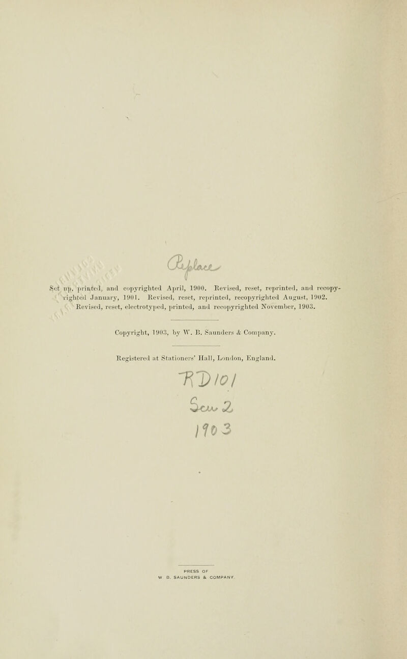 CEtjiJLfJLy Set ui>, jiiintcil, and cupyriglited April, ]90(l. Revised, reset, reprinted, jind recopy- ' righted January, 1901. Revised, reset, reprinted, recopyrighted August, 1902. Revised, reset, electrotyped, j)rinted, and recopyrighted November, 1903. Copyright, 1903, by W. B. Saunders & Coiii]>any, Registered at Stationers' Hall, Lniidon, England. PRESS OF V/ B. SAUNDERS & COMPANY.