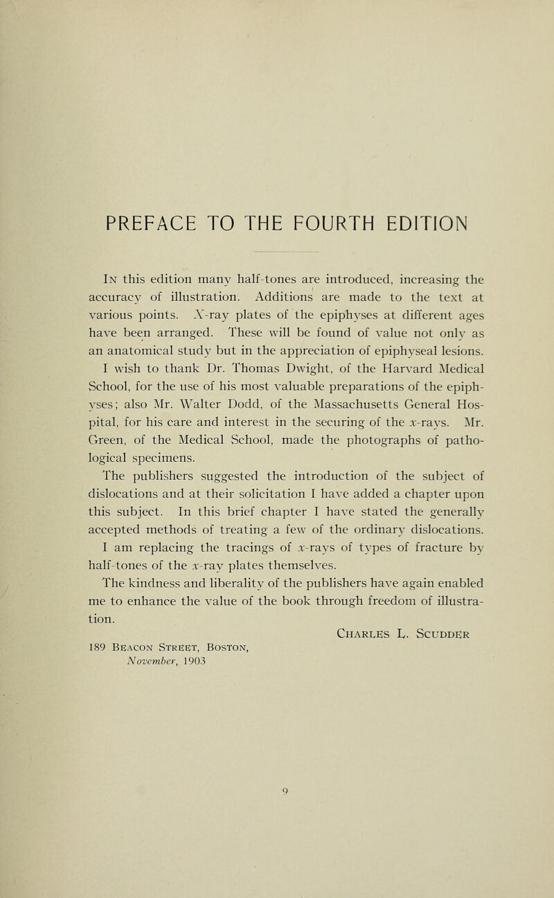 In this edition many half-tones are introduced, increasing the accuracy of illustration. Additions are made to the text at various points. A'-ray plates of the epiphyses at different ages have been arranged. These will be found of value not only as an anatomical study but in the appreciation of epiphyseal lesions. I wish to thank Dr. Thomas Dwight, of the Harvard Medical School, for the use of his most valuable preparations of the epiph- yses; also Mr. Walter Dodd, of the Massachusetts General Hos- pital, for his care and interest in the securing of the x-rays. Mr. Green, of the Medical School, made the photographs of patho- logical specimens. The publishers suggested the introduction of the subject of dislocations and at their solicitation I have added a chapter upon this subject. In this brief chapter I have stated the generallv accepted methods of treating a few of the ordinary dislocations. I am replacing the tracings of x-rays of types of fracture by half-tones of the x-ray plates themselves. The kindness and liberality of the publishers have again enabled me to enhance the value of the book through freedom of illustra- tion. Charles T. Scudder 189 Beacon Street, Boston, November, 1903