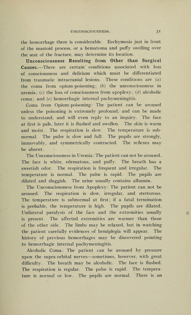 the hemorrhage there is considerable. Ecchymosis just in front of the mastoid process, or a hematoma and puffy swelHng over the seat of the fracture, may determine its location. Unconsciousness Resulting from Other than Surgical Causes.—There are certain' conditions associated with loss of consciousness and delirium which must be differentiated from traumatic intracranial lesions. These conditions are (a) the coma from opium-poisoning; (b) the unconsciousness in uremia; (c) the loss of consciousness from apoplexy; (d) alcoholic coma; and (e) hemorrhagic internal pachymeningitis. Coma from Opium-poisoning: The patient can be aroused unless the poisoning is extremely profound, and can be made to understand, and will even reply to an inquiry. The face at first is pale, later it is flushed and swollen. The skin is warm and moist. The respiration is slow. The temperature is sub- normal. The pulse is slow and full. The pupils are strongly, immovably, and symmetrically contracted. The reflexes may be absent. The Unconsciousness in Uremia: The patient can not be aroused. The face is white, edematous, and puffy. The breath has a sweetish odor. The respiration is frequent and irregular. The temperature is normal. The pulse is rapid. The pupils are dilated and sluggish. The urine usually contains albumin. The Unconsciousness from Apoplexy: The patient can not be aroused. The respiration is slow, irregular, and stertorous. The temperature is subnormal at first; if a fatal termination is probable, the temperature is high. The pupils are dilated. Unilateral paralysis of the face and the extremities usually is present. The affected extremities are warmer than those of the other side. The limbs may be relaxed, but in watching the patient carefully evidences of hemiplegia will appear. The history of previous hemorrhages may be discovered pointing to hemorrhagic internal pachymeningitis. Alcoholic Coma: The patient can be aroused by pressure upon the supra-orbital nerves—sometimes, however, with great difficulty. The breath may be alcoholic. The face is flushed. The respiration is regular. The pulse is rapid. The tempera- ture is normal or low. The pupils are normal. There is an