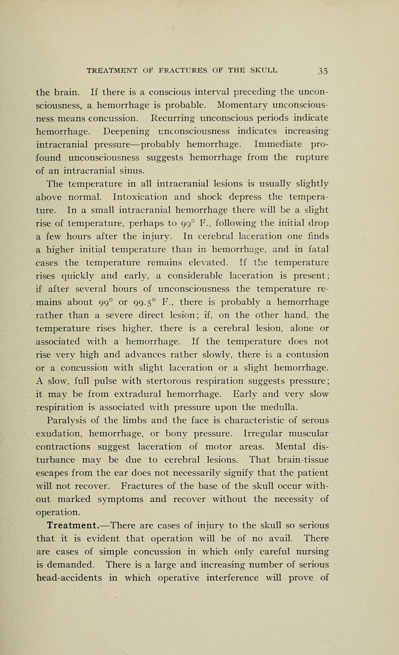 the brain. If there is a conscious interval preceding the uncon- sciousness, a hemorrhage is probable. Momentary unconscious- ness means concussion. Recurring unconscious periods indicate hemorrhage. Deepening unconsciousness indicates increasing intracranial pressure—probably hemorrhage. Immediate pro- found unconsciousness suggests hemorrhage from the rupture of an intracranial sinus. The temperature in all intracranial lesions is usually slightly above normal. Intoxication and shock depress the tempera- ture. In a small intracranial hemorrhage there will be a slight rise of temperature, perhaps to 99° F., following the initial drop a few hours after the injury. In cerebral laceration one finds a higher initial temperature than in hemorrhage, and in fatal cases the temperature remains elevated. If the temperature rises quickly and early, a considerable laceration is present; if after several hours of unconsciousness the temperature re- mains about 99° or 99.5° F., there is probably a hemorrhage rather than a severe direct lesion; if, on the other hand, the temperature rises higher, there is a cerebral lesion, alone or associated with a hemorrhage. If the temperature does not rise very high and advances rather slowly, there is a contusion or a concussion with slight laceration or a slight hemorrhage. A slow, full pulse with stertorous respiration suggests pressure; it may be from extradural hemorrhage. Early and very slow respiration is associated with pressure upon the medulla. Paralysis of the limbs and the face is characteristic of serous exudation, hemorrhage, or bony pressure. Irregular muscular contractions suggest laceration of motor areas. Mental dis- turbance may be due to cerebral lesions. That brain-tissue escapes from the ear does not necessarily signify that the patient will not recover. Fractures of the base of the skull occur with- out marked symptoms and recover without the necessity of operation. Treatment.—There are cases of injury to the skull so serious that it is evident that operation will be of no avail. There are cases of simple concussion in which only careful nursing is demanded. There is a large and increasing number of serious head-accidents in which operative interference will prove of