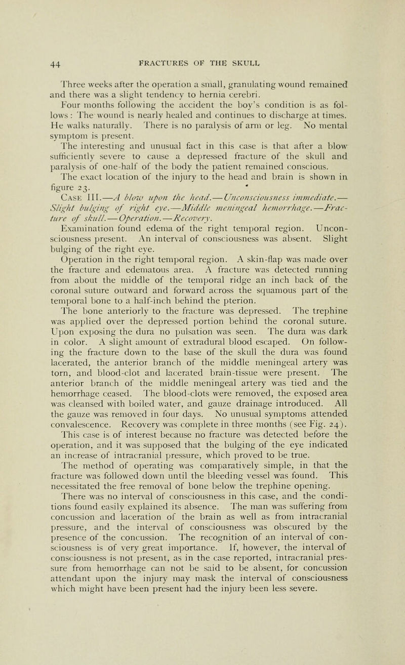 Three weeks after the opcralion a small, granulating wound remained and there was a slight tendency to hernia cerebri. Four months following the accident the hoy's condition is as fol- lows : The wound is nearly healed and continues to discharge at times. He walks naturally. There is no paralysis of arm or leg. No mental symptom is present. The interesting and unusual fact in this case is that after a blow sufficiently severe to cause a depressed fracture of the skull and paralysis of one-half of the body the ])atient remained conscious. The e.xact location of the injury to the head and brain is shown in figure 23. Case III.—.-J bUno upon the head. — Uncouscioiisiicss iiniiicdiafc.— S/i}^hf l>ii/giiig of right eye.—Middle Dieiiingeal hemorrhage.—Frae- tiire of skull. — Operation.—Recovery. Examination found edema of the right temporal region. Uncon- sciousness present. An inter\al of consciousness was absent. Slight bulging of the right eye. Operation in the right temporal region. A skin-flap was made over the fracture and edematous area. A fracture A\'as detected running from about the middle of the temporal ridge an inch back of the coronal suture outward and forward across the squamous part of the temporal bone to a half-inch behind the pterion. The bone anteriorly to the fracture was depressed. The trephine was applied over the depressed portion behind the coronal suture. Upon exposing the dura no pulsation was seen. The dura was dark in color. A slight amount of extradural blood escaped. On follow- ing the fracture down to the base of the skull the dura was found lacerated, the anterior branch of the middle meningeal artery was torn, and blood-clot and lacerated brain-tissue were present. The anterior branch of the middle meningeal artery was tied and the hemorrhage ceased. The blood-clots were removed, the exposed area was cleansed with boiled water, and gauze drainage introduced. All the gauze was removed in four days. No unusual symptoms attended, convalescence. Recovery was complete in three months (see Fig. 24). This case is of interest because no fracture was detected before the operation, and it was supposed that the bulging of the eye indicated, an increase of intracranial pressure, which proved to be true. The method of operating was comparatively simple, in that the fracture was followed down until the bleeding vessel was found. This necessitated the free removal of bone below the trephine opening. There was no interval of consciousness in this case, and the condi- tions found easily explained its absence. The man was suffering from concussion and laceration of the brain as well as from intracranial pressure, and the interval of consciousness was obscured by the jjresence of the concussion. The recognition of an interval of con- sciousness is of very great importance. If, however, the interval of consciousness is not present, as in the case reported, intracranial pres- sure from hemorrhage can not be said to be absent, for concussion attendant upon the injury may mask the interval of consciousness which might have been present had the injury been less severe.
