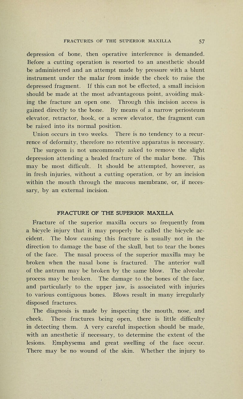 depression of bone, then operative interference is demanded. Before a cutting operation is resorted to an anesthetic should be administered and an attempt made by pressure with a blunt instrument under the malar from inside the cheek to raise the depressed fragment. If this can not be effected, a small incision should be made at the most advantageous point, avoiding mak- ing the fracture an open one. Through this incision access is gained directly to the bone. By means of a narrow periosteum elevator, retractor, hook, or a screw elevator, the fragment can be raised into its normal position. Union occurs in two weeks. There is no tendency to a recur- rence of deformity, therefore no retentive apparatus is necessary. The surgeon is not uncommonly asked to remove the slight depression attending a healed fracture of the malar bone. This may be most difficult. It should be attempted, however, as in fresh injuries, without a cutting operation, or by an incision within the mouth through the mucous membrane, or, if neces- sary, by an external incision. FRACTURE OF THE SUPERIOR MAXILLA Fracture of the superior maxilla occurs so frequently from a bicycle injury that it may properly be called the bicycle ac- cident. The blow causing this fracture is usually not in the direction to damage the base of the skull, but to tear the bones of the face. The nasal process of the superior maxilla may be broken when the nasal bone is fractured. The anterior wall of the antrum may be broken by the same blow. The alveolar process may be broken. The damage to the bones of the face, and particularly to the upper jaw, is associated with injuries to various contiguous bones. Blows result in many irregularly disposed fractures. The diagnosis is made by inspecting the mouth, nose, and cheek. These fractures being open, there is little difficulty in detecting them. A very careful inspection should be made, with an anesthetic if necessary, to determine the extent of the lesions. Emphysema and great swelling of the face occur. There may be no wound of the skin. Whether the injury to