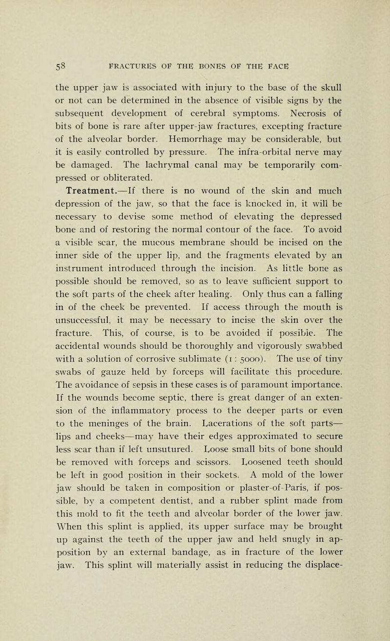 the upper jaw is associated with injuiy to the base of the skull or not can be determined in the absence of visible signs by the subsequent development of cerebral symptoms. Necrosis of bits of bone is rare after upper-jaw fractures, excepting fracture of the alveolar border. Hemorrhage may be considerable, but it is easily controlled by pressure. The infra-orbital nerve may be damaged. The lachrymal canal may be temporarily com- pressed or obliterated. Treatment.—If there is no wound of the skin and much depression of the jaw, so that the face is knocked in, it will be necessary to devise some method of elevating the depressed bone and of restoring the normal contour of the face. To avoid a visible scar, the mucous membrane should be incised on the inner side of the upper lip, and the fragments elevated by an instrument introduced through the incision. As little bone as possible should be removed, so as to leave sufficient support to the soft parts of the cheek after healing. Only thus can a falling in of the cheek be prevented. If access through the mouth is unsuccessful, it may be necessary to incise the skin over the fracture. This, of course, is to be avoided if possible. The accidental wounds should be thoroughly and vigorously swabbed with a solution of corrosive sublimate (i: 5000). The use of tiny swabs of gauze held by forceps will facilitate this procedure. The avoidance of sepsis in these cases is of paramount importance. If the wounds become septic, there is great danger of an exten- sion of the inflammatory process to the deeper parts or even to the meninges of the brain. Lacerations of the soft parts— lips and cheeks—may have their edges approximated to secure less scar than if left unsutured. Toose small bits of bone should be removed with forceps and scissors. Loosened teeth should be left in good position in their sockets. A mold of the lower jaw should be taken in composition or plaster-of-Paris, if pos- sible, by a competent dentist, and a rubber splint made from this mold to fit the teeth and alveolar border of the lower jaw. When this splint is applied, its upper surface may be brought up against the teeth of the upper jaw and held snugly in ap- position by an external bandage, as in fracture of the lower jaw. This splint will materially assist in reducing the displace-