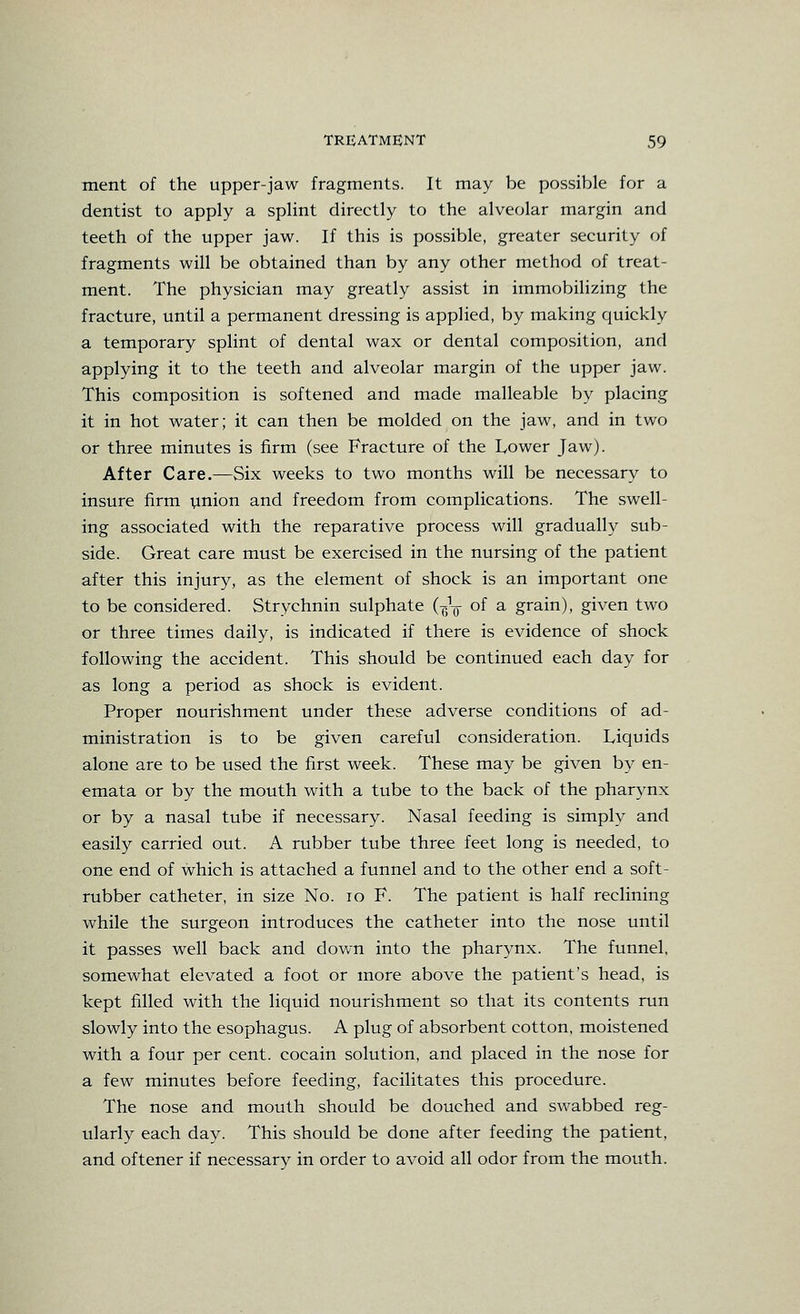 ment of the upper-jaw fragments. It may be possible for a dentist to apply a splint directly to the alveolar margin and teeth of the upper jaw. If this is possible, greater security of fragments will be obtained than by any other method of treat- ment. The physician may greatly assist in immobilizing the fracture, until a permanent dressing is applied, by making quickly a temporary splint of dental wax or dental composition, and applying it to the teeth and alveolar margin of the upper jaw. This composition is softened and made malleable by placing it in hot water; it can then be molded on the jaw, and in two or three minutes is firm (see Fracture of the Tower Jaw). After Care.—Six weeks to two months will be necessary to insure firm vmion and freedom from complications. The swell- ing associated with the reparative process will gradually sub- side. Great care must be exercised in the nursing of the patient after this injury, as the element of shock is an important one to be considered. Strychnin sulphate (^^ of a grain), given two or three times daily, is indicated if there is evidence of shock following the accident. This should be continued each day for as long a period as shock is evident. Proper nourishment under these adverse conditions of ad- ministration is to be given careful consideration. Liquids alone are to be used the first week. These may be given by en- emata or by the mouth with a tube to the back of the pharynx or by a nasal tube if necessary. Nasal feeding is simply and easily carried out. A rubber tube three feet long is needed, to one end of which is attached a funnel and to the other end a soft- rubber catheter, in size No. lo F. The patient is half reclining while the surgeon introduces the catheter into the nose until it passes well back and down into the pharynx. The funnel, somewhat elevated a foot or more above the patient's head, is kept filled with the liquid nourishment so that its contents run slowly into the esophagus. A plug of absorbent cotton, moistened with a four per cent, cocain solution, and placed in the nose for a few minutes before feeding, facilitates this procedure. The nose and mouth should be douched and swabbed reg- ularly each day. This should be done after feeding the patient, and oftener if necessary in order to avoid all odor from the mouth.
