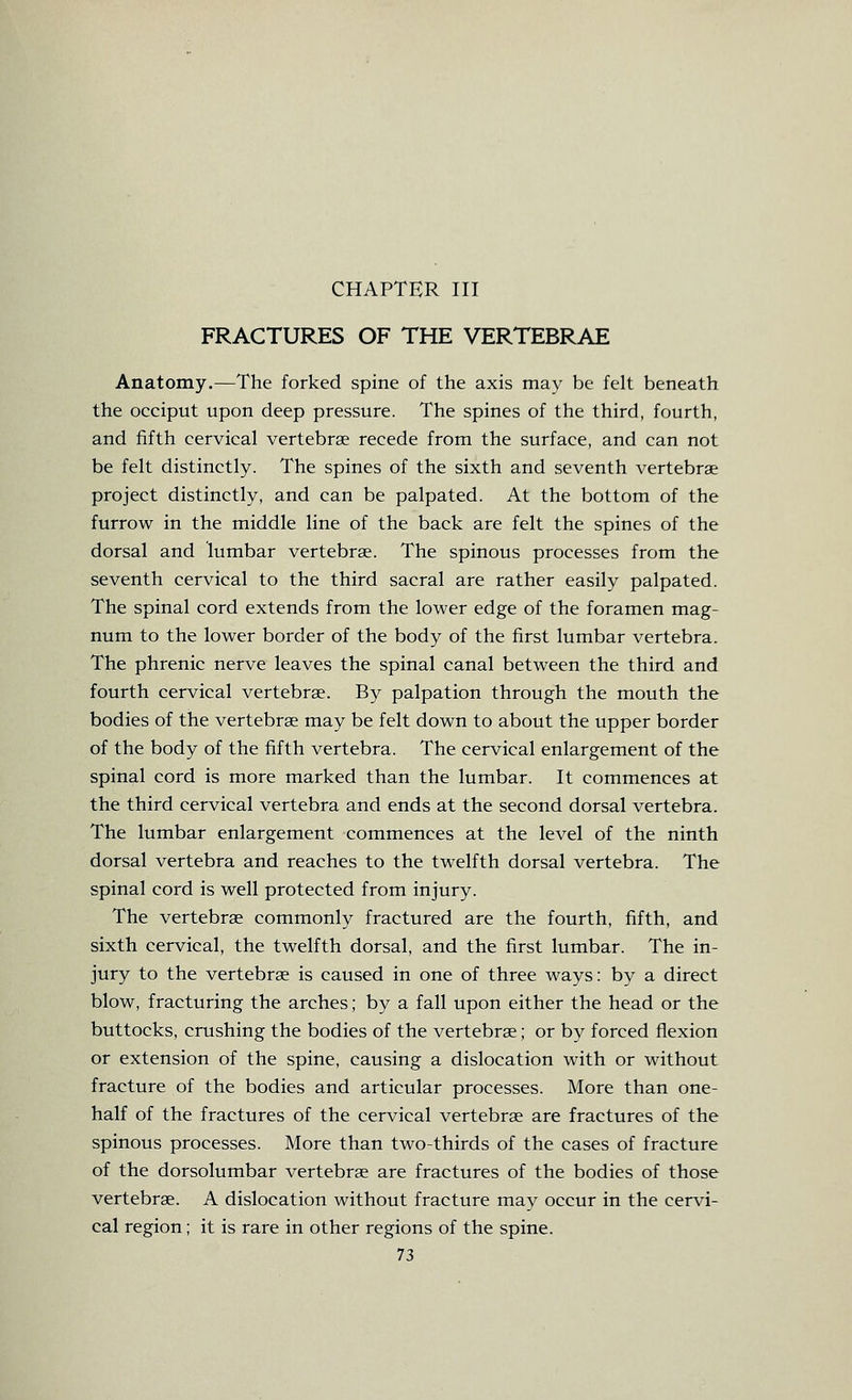 CHAPTER III FRACTURES OF THE VERTEBRAE Anatomy.—The forked spine of the axis may be felt beneath the occiput upon deep pressure. The spines of the third, fourth, and fifth cervical vertebrae recede from the surface, and can not be felt distinctly. The spines of the sixth and seventh vertebrae project distinctly, and can be palpated. At the bottom of the furrow in the middle line of the back are felt the spines of the dorsal and lumbar vertebrae. The spinous processes from the seventh cervical to the third sacral are rather easily palpated. The spinal cord extends from the lower edge of the foramen mag- num to the lower border of the body of the first lumbar vertebra. The phrenic nerve leaves the spinal canal between the third and fourth cervical vertebrae. By palpation through the mouth the bodies of the vertebrae may be felt down to about the upper border of the body of the fifth vertebra. The cervical enlargement of the spinal cord is more marked than the lumbar. It commences at the third cervical vertebra and ends at the second dorsal vertebra. The lumbar enlargement commences at the level of the ninth dorsal vertebra and reaches to the twelfth dorsal vertebra. The spinal cord is well protected from injury. The vertebrae commonly fractured are the fourth, fifth, and sixth cervical, the twelfth dorsal, and the first lumbar. The in- jury to the vertebrae is caused in one of three ways: by a direct blow, fracturing the arches; by a fall upon either the head or the buttocks, crushing the bodies of the vertebrae; or by forced flexion or extension of the spine, causing a dislocation with or without fracture of the bodies and articular processes. More than one- half of the fractures of the cervical vertebrae are fractures of the spinous processes. More than two-thirds of the cases of fracture of the dorsolumbar vertebrae are fractures of the bodies of those vertebrae. A dislocation without fracture may occur in the cervi- cal region; it is rare in other regions of the spine.