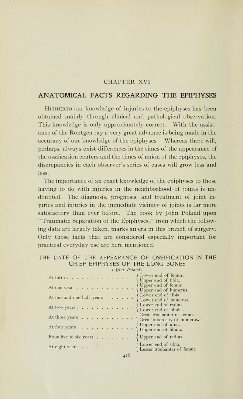 CHAPTER XVI ANATOMICAL FACTS REGARDING THE EPIPHYSES Hitherto our knowledge of injuries to the epiphyses has been obtained mainly through clinical and pathological observation. This knowledge is only approximately correct. With the assist- ance of the Rontgen ray a yery great advance is being made in the accuracy of our knowledge of the epiphyses. Whereas there will, perhaps, always exist differences in the times of the appearance of the ossification centers and the times of union of the epiphyses, the discrepancies in each observer's series of cases will grow less and less. The importance of an exact knowledge of the epiphyses to those having to do with injuries in the neighborhood of joints is un- doubted. The diagnosis, prognosis, and treatment of joint in- juries and injuries in the immediate vicinity of joints is far more satisfactory than ever before. The book by John Poland upon Traumatic Separation of the Epiphyses, from which the follow- ing data are largely taken, marks an era in this branch of surgery. Only those facts that are considered especially important for practical everyday use are here mentioned. THE DATE OF THE APPEARANCE OF OSSIFICATION IN THE CHIEF EPIPHYSES OF THE LONG BONES [A/le) Poland) , ^ , • ., f Lower end of femur. At birth •' , 1 r .1 • ( upper end ol tibia. . ^ f Upper end of femur. At one vear < tt i r i, l Upi^er end oi humerus. ■ ^ 1 1 If f Lower end of tibia. At one and one-hall years ■ , i r i t l^ower end ot humerus. , ^ , r Lower end of radius. At two years < ^ i r cu i •' (^ Lower end of hbula. Great trochanter of femur. Great tuberositv of humerus. At three years X , ^ r ( Upper end of uhia. At tour years \ ■,- i r cu i ■' \ Up[)er end of hbula. From five to six years I Upper end of radius. . . •■ f Lower end of ulna. ^ ^ \ Lesser trochanter of femur.