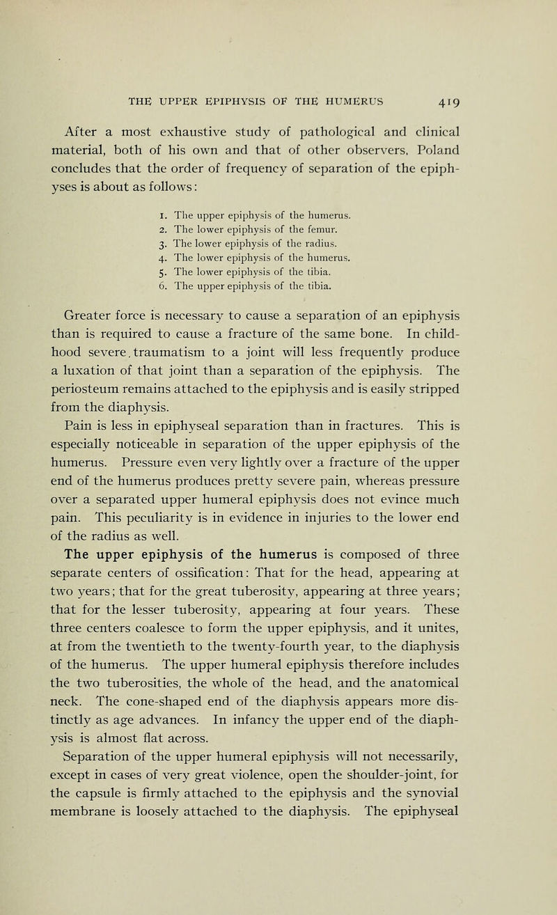 After a most exhaustive study of pathological and clinical material, both of his own and that of other observers, Poland concludes that the order of frequency of separation of the epiph- yses is about as follows: 1. The upper epiphysis of the humerus. 2. The lower epiphysis of the femur. 3. The lower epiphysis of the radius. 4. The lower epiphysis of the humerus. 5. The lower epiphysis of the tibia. 6. The upper epiphysis of the tibia. Greater force is necessary to cause a separation of an epiphysis than is required to cause a fracture of the same bone. In child- hood severe, traumatism to a joint will less frequently produce a luxation of that joint than a separation of the epiphysis. The periosteum remains attached to the epiphysis and is easily stripped from the diaphysis. Pain is less in epiphyseal separation than in fractures. This is especially noticeable in separation of the upper epiphysis of the humerus. Pressure even very lightly over a fracture of the upper end of the humerus produces pretty severe pain, whereas pressure over a separated upper humeral epiphysis does not evince much pain. This peculiarity is in evidence in injuries to the lower end of the radius as well. The upper epiphysis of the humerus is composed of three separate centers of ossification: That for the head, appearing at two years; that for the great tuberosity, appearing at three years; that for the lesser tuberosity, appearing at four years. These three centers coalesce to form the upper epiphysis, and it unites, at from the twentieth to the twenty-fourth year, to the diaphysis of the humerus. The upper humeral epiphysis therefore includes the two tuberosities, the whole of the head, and the anatomical neck. The cone-shaped end of the diaphysis appears more dis- tinctly as age advances. In infancy the upper end of the diaph- ysis is almost flat across. Separation of the upper humeral epiphysis will not necessarily, except in cases of very great violence, open the shoulder-joint, for the capsule is firmly attached to the epiphysis and the synovial membrane is loosely attached to the diaphysis. The epiphyseal