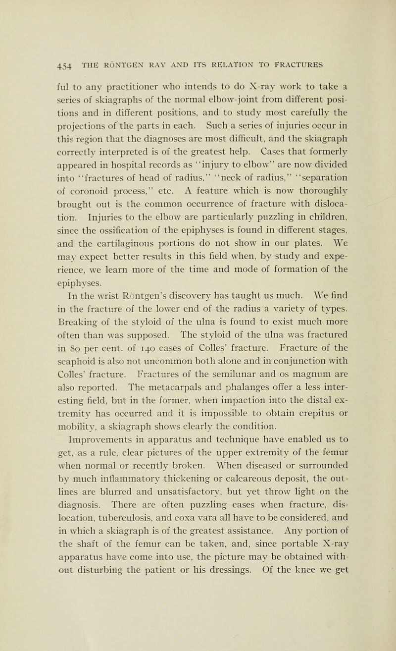 fill to anv practitioner who intends to do X-ray work to take a series of skiagraphs of the normal clI)ow-ioint from different posi- tions and in different positions, and to study most carefully the projections of the parts in each. Such a series of injuries occur in this region that the diagnoses are most difficult, and the skiagraph correctly interpreted is of the greatest help. Cases that formerly appeared in hospital records as injury to elbow are now divided into fractures of head of radius, 'neck of radius, separation of coronoid process, etc. A feature which is now thoroughly brought out is the common occurrence of fracture with disloca- tion. Injuries to the elbow are particularly puzzling in children, since the ossification of the epiphyses is found in different stages, and the cartilaginous portions do not show in our plates. AVe may expect better results in this field when, by study and expe- rience, we learn more of the time and mode of formation of the epiphyses. In the wrist Rontgen's discovery has taught us much. We find in the fracture of the lower end of the radius a variety of types. Breaking of the stvloid of the ulna is found to exist much more often than was supposed. The styloid of the ulna was fractured in So per cent, of 140 cases of Colles' fracture. Fracture of the scaphoid is also not uncommon both alone and in conjunction with Colles' fracture. Fractures of the semilunar and os magnum are also reported. The metacarpals and phalanges offer a less inter- esting field, but in the former, when impaction into the distal ex- tremity has occurred and it is impossible to obtain crepitus or mobility, a skiagraph shows clearly the condition. Improvements in apparatus and technique have enabled us to get, as a rule, clear pictures of the upper extremity of the femur when normal or recently broken. When diseased or surrounded by much inflammatory thickening or calcareous deposit, the out- lines are blurred and unsatisfactory, but yet throw light on the diagnosis. There are often puzzling cases when fracture, dis- location, tuberculosis, and coxa vara all have to be considered, and in which a skiagraph is of the greatest assistance. Any portion of the shaft of the femur can be taken, and, since portable X-ray apparatus have come into use, the picture mav be obtained with- out disturbing the patient or his dressings. Of the knee we get