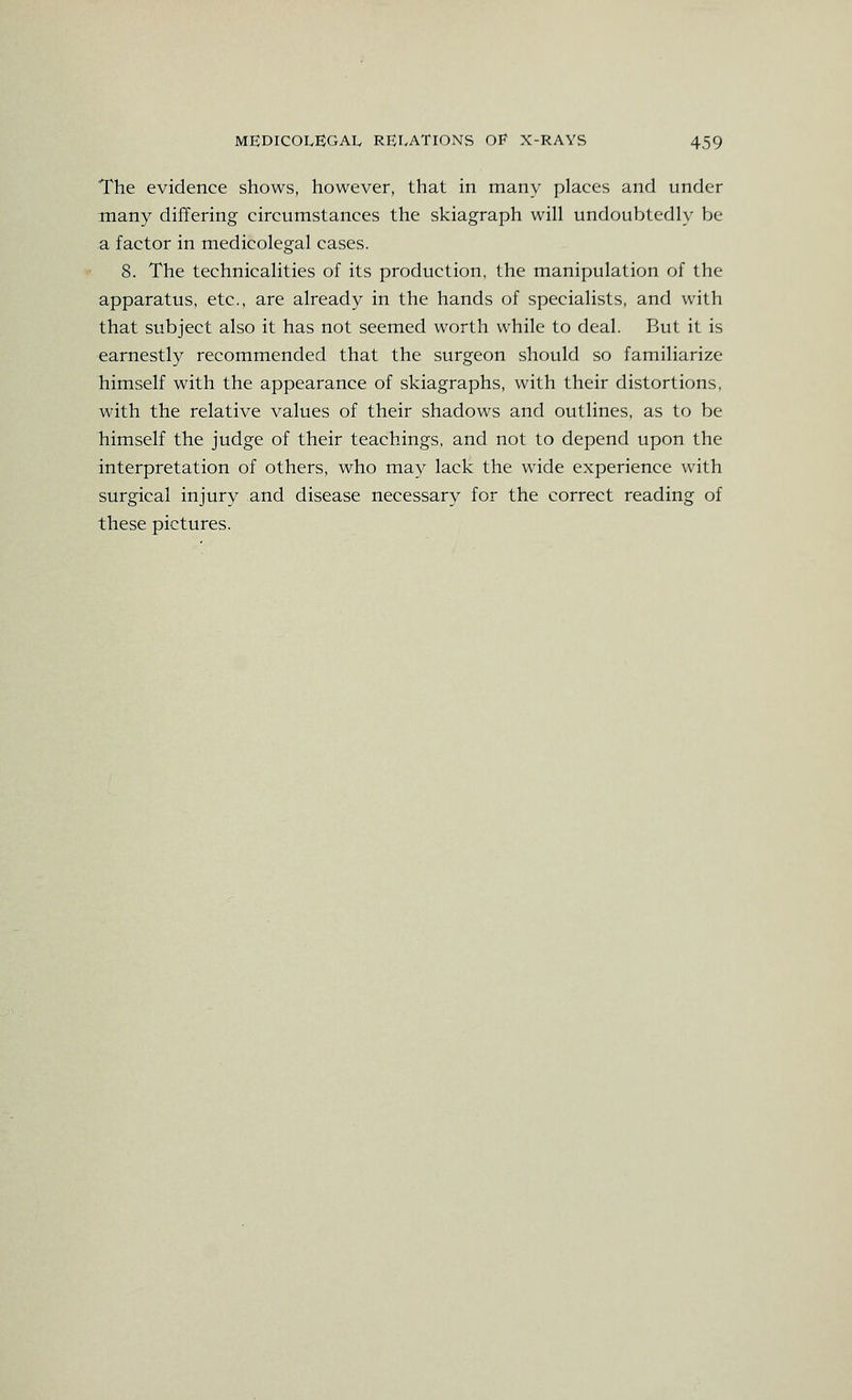 The evidence shows, however, that in many places and under many differing circumstances the skiagraph wiU undoubtedly be a factor in medicolegal cases. 8. The technicalities of its production, the manipulation of the apparatus, etc., are already in the hands of specialists, and with that subject also it has not seemed worth while to deal. But it is earnestly recommended that the surgeon should so familiarize himself with the appearance of skiagraphs, with their distortions, with the relative values of their shadows and outlines, as to be himself the judge of their teachings, and not to depend upon the interpretation of others, who may lack the wide experience with surgical injury and disease necessary for the correct reading of these pictures.