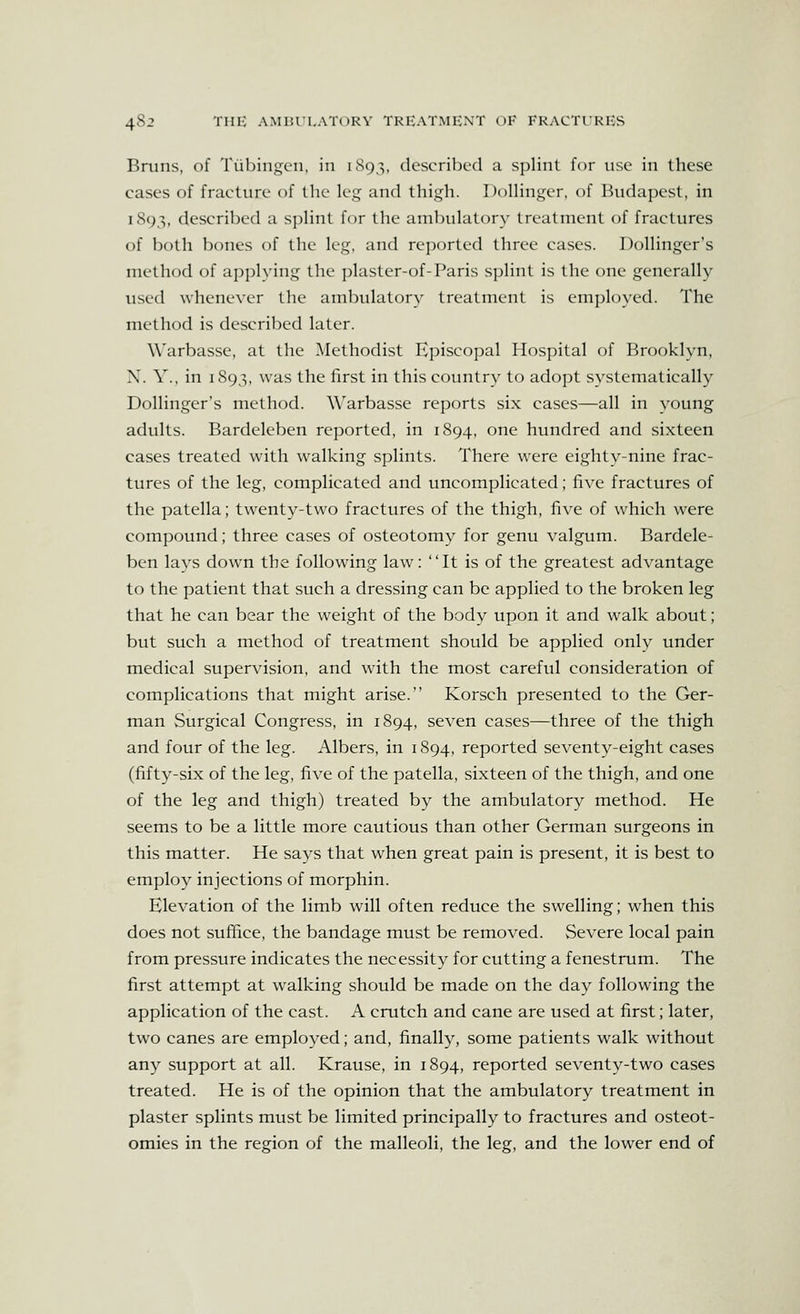 Briins, of Tubingen, in iSq'^, described a splint for ust' in these cases of fracture of the leg and thi.<;h. Dollinger, of Budapest, in 1893, described a splint for the anabulatory treatment of fractures of both bones of the leg, and reported three cases. Bollinger's method of applying the plaster-of-Paris splint is the one generally used whenever the ambulatory treatment is employed. The method is described later. W'arbasse, at the Methodist Episcopal Hospital of Brooklyn, X. Y.. in 1893, was the first in this country to adopt systematically Bollinger's method. Warbasse reports six cases—all in young adults. Bardeleben reported, in 1894, one hundred and sixteen cases treated with walking splints. There were eighty-nine frac- tures of the leg, complicated and uncomplicated; five fractures of the patella; twenty-two fractures of the thigh, five of which were compound; three cases of osteotomy for genu valgum. Bardele- ben lays down the following law: It is of the greatest advantage to the patient that such a dressing can be applied to the broken leg that he can bear the weight of the body upon it and walk about; but such a method of treatment should be applied onlv under medical supervision, and with the most careful consideration of complications that might arise. Korsch presented to the Ger- man Surgical Congress, in 1894, seven cases—three of the thigh and four of the leg. Albers, in 1894, reported seventy-eight cases (fifty-six of the leg, five of the patella, sixteen of the thigh, and one of the leg and thigh) treated by the ambulatory method. He seems to be a little more cautious than other German surgeons in this matter. He says that when great pain is present, it is best to employ injections of morphin. Elevation of the limb will often reduce the swelling; when this does not suffice, the bandage must be removed. Severe local pain from pressure indicates the necessity for cutting a fenestrum. The first attempt at walking should be made on the day following the application of the cast. A crutch and cane are used at first; later, two canes are employed; and, finally, some patients walk without any support at all. Krause, in 1894, reported seventy-two cases treated. He is of the opinion that the ambulatory treatment in plaster splints must be limited principally to fractures and osteot- omies in the region of the malleoli, the leg, and the lower end of