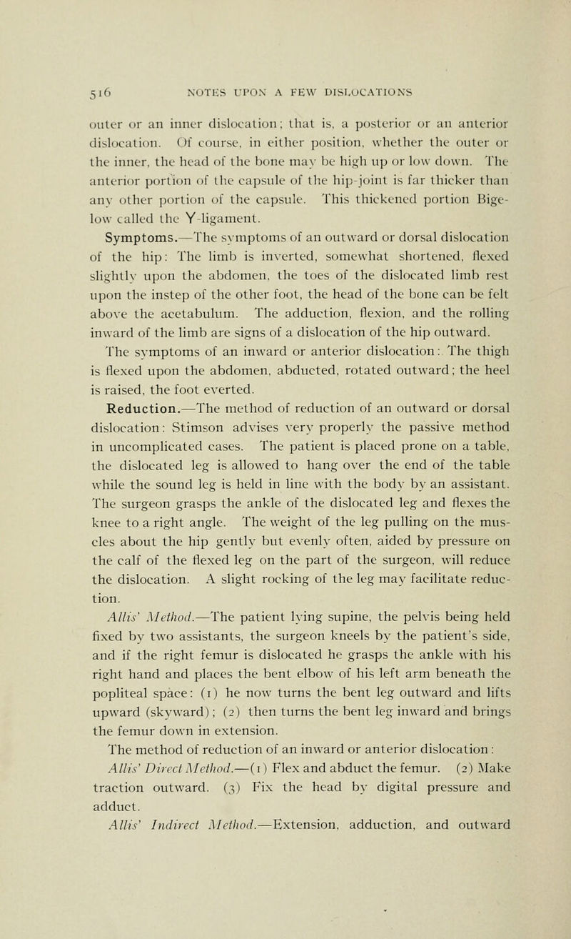 Diilcr or an iiiiK-r tlislocalion: that is, a posU'i'ior or an anlcrior dislocation. ()!' conrsf, in fillicr jiiosilion. wIicIIkt iIk- outer or the inner, the head of the bone may be high up or low down. The- anterior portion of the- capsule of the hip-joint is far thicker than any other ])ortion of llie capsule. This thickened ])ortion Hige- low called the Y-ligament. Symptoms.—The symptoms of an outward or dorsal dislocation of the hip: The limb is inverted, somewhat shortened, (lexed slighth' upon the abdomen, the toes of the dislocated limb rest upon the instep of the other foot, the head of the bcjne can be felt above the acetabulum. The adduction, flexion, and the rolling inward of the limb are signs of a dislocation of the hip outward. The svmptoms of an inward or anterior dislocation:. The thigh is flexed upon the abdomen, abducted, rotated outward; the heel is raised, the foot everted. Reduction.—The method of reduction of an outward or dorsal dislocation: Stimson advises very properly the passive method in uncomplicated cases. The patient is placed prone on a table, the dislocated leg is allowed to hang over the end of the table while the sound leg is held in line with the body by an assistant. The surgeon grasps the ankle of the dislocated leg and flexes the knee to a right angle. The weight of the leg pulling on the mus- cles about the hip gently but evenly often, aided by pressure on the calf of the flexed leg on the part of the surgeon, will reduce the dislocation. A slight rocking of the leg may facilitate reduc- tion. Allis' Method.—The patient lying supine, the pelvis being held fixed by two assistants, the surgeon kneels by the patient's side, and if the right femur is dislocated he grasps the ankle with his right hand and places the bent elbow of his left arm beneath the popliteal space: (i) he now turns the bent leg outward and lifts upward (skvward); (2) then turns the bent leg inward and brings the femur down in extension. The method of reduction of an inward or anterior dislocation : Allis^ Direct Method.—(i) Flex and abduct the femur. (2) Make traction outward. (3) Fix the head by digital pressure and adduct. AUi.';' Indirect Method.—Extension, adduction, and outward