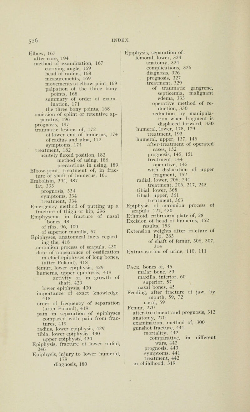 Elbow, 167 after-care, 194 method of examination, 167 carrying angle, 169 head of radius, 168 measurements, 169 movements at elbow-joint, 169 palpation of the three bony points, 168 summary of order of exam- ination, 171 the three Ijony points, 168 omission of spUnt or retentive ap- paratus, 196 prognosis, 197 traumatic lesicms of, 172 of lower end of humerus, 174 of radius and ulna, 172 symptoms, 174 treatment, 182 acutely flexed position, 182 method of using, 186 precautions in using, 189 Elbow-joint, treatment of, in frac- ture of shaft of humerus, 161 EmboHsm, 394, 487 fat, 333 prognosis, 334 symptoms, 334 treatment, 334 Emergency method of putting up a fracture of thigh or hip, 296 Emphysema in fracture of nasal bones, 48 of ribs, 96, 100 of superior maxilla, 57 Epiphyses, anatomical facts regard- ing the, 418 acromion process of scapula, 430 date of appearance of ossification in chief epiphyses of long bones, (after Poland), 418 femur, lower epiphysis, 429 humerus, upper epiphysis, 419 activity of, in growth of shaft, 429 lower epiphysis, 430 importance of exact knowledge, 418 order of frequency of separation (after Poland), 4l9 pain in separation of epiphyses compared with pain from frac- tures, 419 radius, lower epiphysis, 429 tibia, lower epiphysis, 430 upper epiphysis, 430 Epiphysis, fracture of lower radial, 246' Epiphysis, injury to lower humeral, 179 diagnosis, 180 Epiphysis, separation of: femoral, lower, 324 anatomy, 324 com])lications, 326 diagnosis, 326 prognosis, 327 treatment, 329 of traumatic gangrene, septicemia, malignant edema, 33>3 ojjerative method of re- duction, 330 reduction by manipula- tion when fragment is disjjlaced forward, 330 humeral, lower, 178, 179 treatment, 193 humeral, upper, 137, 146 after-treatment of operated cases, 152 prognosis, 145, 151 treatment. 144 operative, 145 with dislocation of upper fragment, 152 radial, lower, 206, 244 treatment, 206, 217, 245 tibial, lower, 368 tibial, upper, 361 treatment, 363 Epiphysis of acromion process of scapula, 127, 430 Ethmoid, cribriform plate of, 28 Excision of head of humerus, 152 results, 153 Extension weights after fracture of hip, 283 of shaft of femur, 306, 307, 314 Extravasation of urine, 110, 111 Face, bones of, 45 malar bone, 53 maxilla, inferior, 60 superior, 57 nasal bones, 45 Feeding, after fracture of jaw, by- mouth, 59, 72 nasal, 59 Femur, 270 after-treatment and prognosis, 312 anatomy, 270 examination, method of, 300 gunshot fracture, 441 mortality, 442 comparative, in different wars, 442 prcjgnosis, 443 symptoms, 441 treatment, 442 in childhood, 319