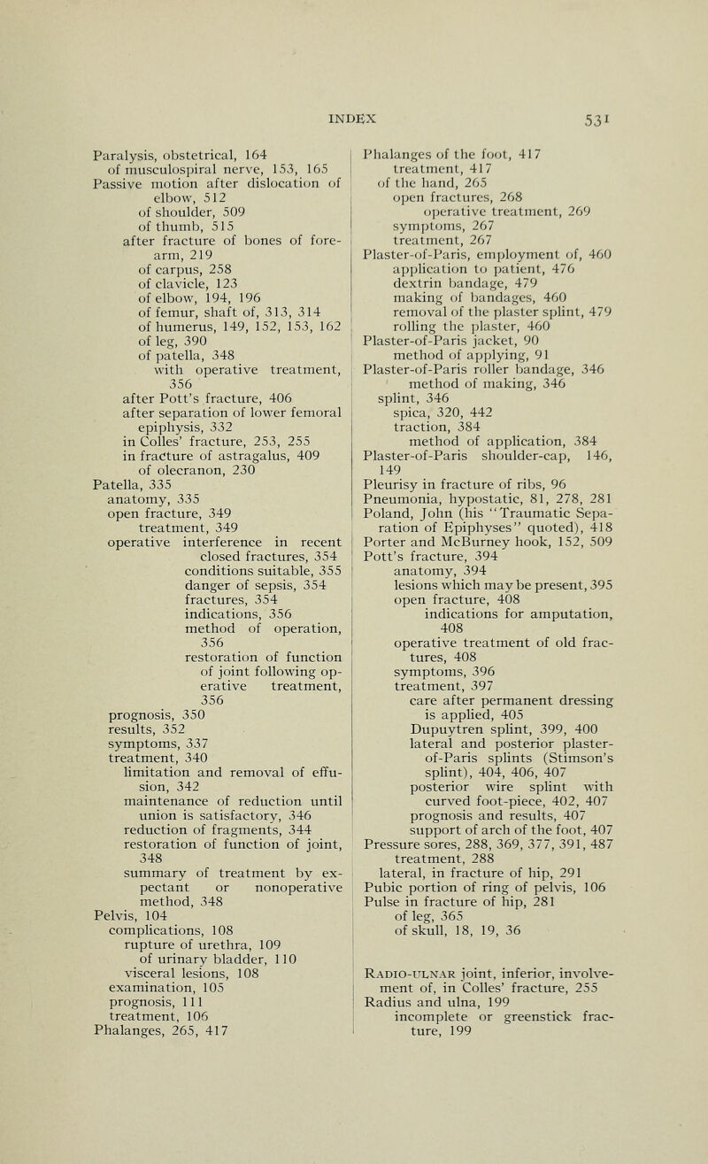 Paralysis, obstetrical, 164 of musculospiral nerve, 153, 165 Passive motion after dislocation of elbow, 512 of shoulder, 509 of thumb, 515 after fracture of bones of fore- arm, 219 of carpus, 258 of clavicle, 123 of elbow, 194, 196 of femur, shaft of, 313, 314 of humerus, 149, 152, 153, 162 of leg, 390 of patella, 348 with operative treatment, 356 after Pott's fracture, 406 after separation of lower femoral epiphysis, 332 in Colles' fracture, 253, 255 in fracture of astragalus, 409 of olecranon, 230 Patella, 335 anatomy, 335 open fracture, 349 treatment, 349 operative interference in recent closed fractures, 354 conditions suitable, 355 danger of sepsis, 354 fractures, 354 indications, 356 method of operation, 356 restoration of function of joint following op- erative treatment, 356 prognosis, 350 results, 352 symptoms, 337 treatment, 340 limitation and removal of effu- sion, 342 maintenance of reduction until union is satisfactory, 346 reduction of fragments, 344 restoration of function of joint, 348 summary of treatment by ex- pectant or nonoperative method, 348 Pelvis, 104 complications, 108 rupture of urethra, 109 of urinary bladder, 110 visceral lesions, 108 examination, 105 prognosis, 111 treatment, 106 Phalanges, 265, 417 Phalanges of the foot, 417 treatment, 417 of the hand, 265 ojjen fractures, 268 operative treatment, 269 symptoms, 267 treatment, 267 Plaster-of-Paris, employment of, 460 application tc; patient, 476 dextrin bandage, 479 making of Ijandages, 460 removal of the plaster splint, 479 rolling the ]jlaster, 460 Plaster-of-Paris jacket, 90 method of applying, 91 Plaster-of-Paris roller Ijandage, 346 method of making, 346 sphnt, 346 spica, 320, 442 traction, 384 method of application, 384 Plaster-of-Paris shoulder-cap, 146, 149 Pleurisy in fracture of ribs, 96 Pneumonia, hypostatic, 81, 278, 281 Poland, John (his Traumatic Sepa- ration of Epiphyses quoted), 418 Porter and McBurney hook, 152, 509 Pott's fracture, 394 anatomy, 394 lesions which may be present, 395 open fracture, 408 indications for amputation, 408 operative treatment of old frac- tures, 408 symptoms, 396 treatment, 397 care after permanent dressing is applied, 405 Dupuytren sphnt, 399, 400 lateral and posterior plaster- of-Paris splints (Stimson's sphnt), 404, 406, 407 posterior wire splint with curved foot-piece, 402, 407 prognosis and results, 407 support of arch of the foot, 407 Pressure sores, 288, 369, 377, 391, 487 treatment, 288 lateral, in fracture of hip, 291 Pubic portion of ring of pelvis, 106 Pulse in fracture of hip, 281 of leg, 365 of skull, 18, 19, 36 Radio-ulnar joint, inferior, involve- ment of, in Colles' fracture, 255 Radius and ulna, 199 incomplete or greenstick frac- ture, 199