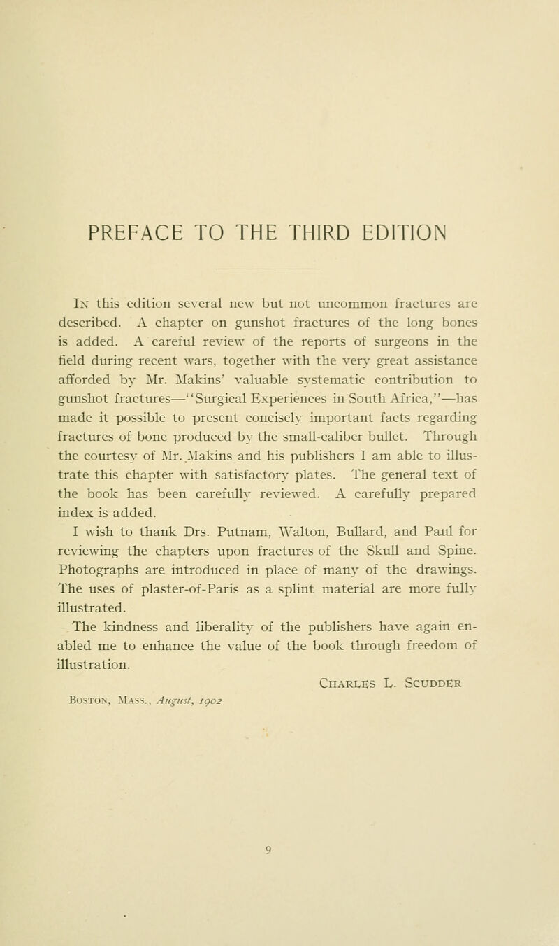 In this edition several new but not uncommon fractures are described. A chapter on gunshot fractures of the long bones is added. A careful review of the reports of surgeons in the field during recent wars, together with the ver}^ great assistance afforded by Mr. ]\Iakins' valuable systematic contribution to gunshot fracttues—Surgical Experiences in South Africa,—has made it possible to present concisely important facts regarding fractures of bone produced by the small-caliber bullet. Through the courtesy of Mr. Makins and his publishers I am able to illus- trate this chapter with satisfactory- plates. The general text of the book has been carefully reviewed. A carefully prepared index is added. I wish to thank Drs. Putnam, AValton, Bullard, and Paul for reviewing the chapters upon fractures of the Skull and Spine. Photographs are introduced in place of many of the drawings. The uses of plaster-of-Paris as a splint material are more fully illustrated. The kindness and liberality of the publishers have again en- abled me to enhance the value of the book through freedom of illustration. Charles L. Scudder Boston, Mass., August, igo2