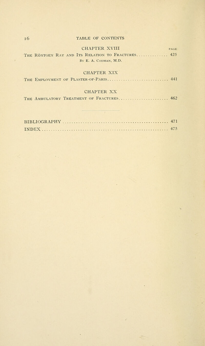 CHAPTER XVIII PAGE The Rontgen Ray and Its Relation to Fractures 425 By E. a. Codman, M.D. CHAPTER XIX The Employment of Plaster-of-Paris ■ 441 CHAPTER XX The Ambulatory Treatment of Fractures 462 BIBEIOGRAPHY 471 INDEX 475