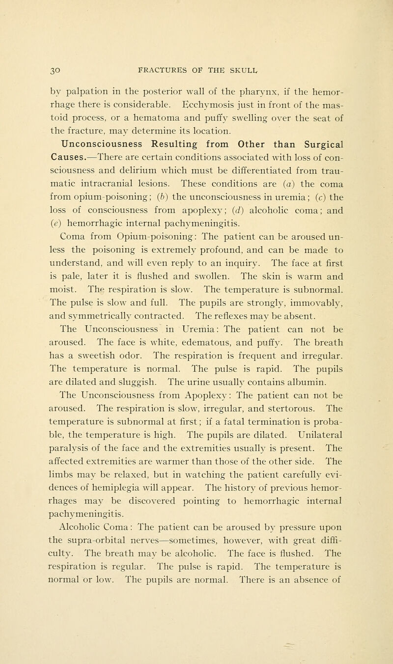 by palpation in the posterior wall of the pharynx, if the hemor- rhage there is considerable. Ecchymosis just in front of the mas- toid process, or a hematoma and puffy swelling over the seat of the fracture, may determine its location. Unconsciousness Resulting from Other than Surgical Causes.—There are certain conditions associated with loss of con- sciousness and delirium which must be differentiated from trau- matic intracranial lesions. These conditions are (a) the coma from opium-poisoning; (h) the unconsciousness in uremia; (c) the loss of consciousness from apoplexy; (d) alcoholic coma; and (e) hemorrhagic internal pachymeningitis. Coma from Opium-poisoning: The patient can be aroused un- less the poisoning is extremely profound, and can be made to understand, and will even reply to an inquiry. The face at first is pale, later it is flushed and swollen. The skin is warm and moist. The respiration is slow. The temperature is subnormal. The pulse is slow and full. The pupils are strongly, immovably, and symmetrically contracted. The reflexes may be absent. The Unconsciousness in Uremia: The patient can not be aroused. The face is white, edematous, and puffy. The breath has a sweetish odor. The respiration is frequent and irregular. The temperature is normal. The pulse is rapid. The pupils are dilated and sluggish. The urine usually contains albumin. The Unconsciousness from Apoplexy: The patient can not be aroused. The respiration is slow, irregular, and stertorous. The temperature is subnormal at first; if a fatal termination is proba- ble, the temperature is high. The pupils are dilated. Unilateral paralysis of the face and the extremities usually is present. The affected extremities are warmer than those of the other side. The limbs may be relaxed, but in watching the patient carefully evi- dences of hemiplegia will appear. The history of previous hemor- rhages may be discovered pointing to hemorrhagic internal pachymeningitis. Alcoholic Coma: The patient can be aroused bv pressure upon the supra-orbital nerves—sometimes, however, with great diffi- culty. The breath may be alcoholic. The face is flushed. The respiration is regular. The pulse is rapid. The temperature is normal or low. The pupils are normal. There is an absence of