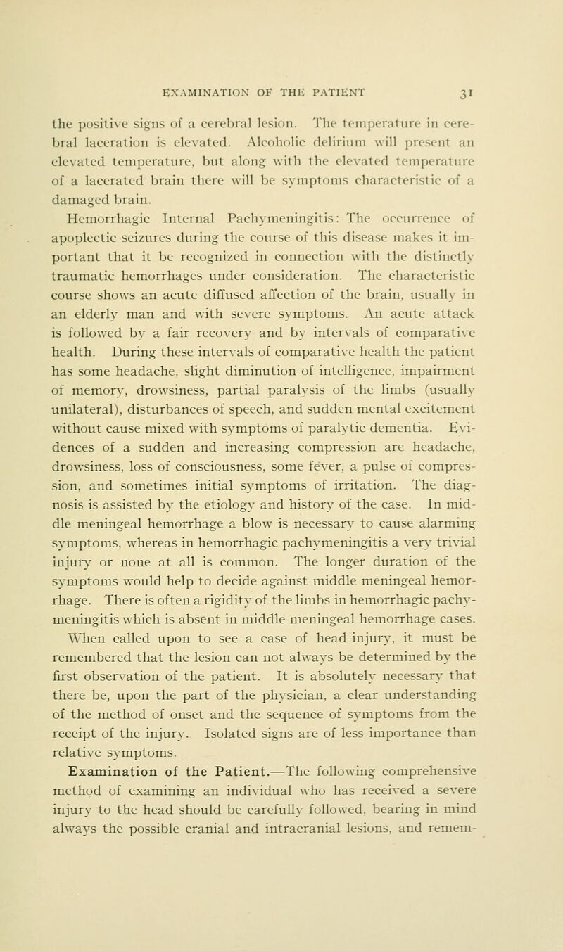the positive signs of a cerebral lesion. The temperature in cere- bral laceration is elevated. Alcoholic delirium will present an elevated temperature, but along with the elevated temperature of a lacerated brain there will be symptoms characteristic of a damaged brain. Hemorrhagic Internal Pachymeningitis: The occurrence of apoplectic seizures during the course of this disease makes it im- portant that it be recognized in connection with the distinctly traumatic hemorrhages under consideration. The characteristic course shows an acute diffused affection of the brain, usually in an elderly man and with severe symptoms. An acute attack is followed by a fair recovery and by interA^als of comparative health. During these intervals of comparative health the patient has some headache, slight diminution of intelligence, impairment of memory, drowsiness, partial paralysis of the limbs (usually unilateral), disturbances of speech, and sudden mental excitement without cause mixed with symptoms of paralytic dementia. Evi- dences of a sudden and increasing compression are headache, drowsiness, loss of consciousness, some fever, a pulse of compres- sion, and sometimes initial symptoms of irritation. The diag- nosis is assisted by the etiology and history of the case. In mid- dle meningeal hemorrhage a blow is necessarv to cause alarming symptoms, whereas in hemorrhagic pachymeningitis a vers^ trivial injurs' or none at all is common. The longer duration of the symptoms would help to decide against middle meningeal hemor- rhage. There is often a rigidity of the limbs in hemorrhagic pachy- meningitis which is absent in middle meningeal hemorrhage cases. When called upon to see a case of head-injury, it must be remembered that the lesion can not always be determined by the first observation of the patient. It is absolutely necessary that there be, upon the part of the physician, a clear understanding of the method of onset and the sequence of symptoms from the receipt of the injury. Isolated signs are of less importance than relative symptoms. Examination of the Patient.—The following comprehensive method of examining an individual who has received a severe injur}' to the head should be carefully followed, bearing in mind always the possible cranial and intracranial lesions, and remem-