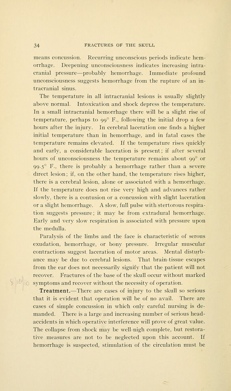 means concussion. Recurring unconscious periods indicate hem- orrhage. Deepening unconsciousness indicates increasing intra- cranial pressure—probably hemorrhage. Immediate profound unconsciousness suggests hemorrhage from the rupture of an in- tracranial sinus. The temperature in all intracranial lesions is usually slightly above normal. Intoxication and shock depress the temperature. In a small intracranial hemorrhage there will be a slight rise of temperature, perhaps to 99° F., following the initial drop a few hours after the injury. In cerebral laceration one finds a higher initial temperature than in hemorrhage, and in fatal cases the temperature remains elevated. If the temperature rises quickly and early, a considerable laceration is present; if after several hours of unconsciousness the temperature remains about 99° or 99.5° F., there is probably a hemorrhage rather than a severe direct lesion; if, on the other hand, the temperature rises higher, there is a cerebral lesion, alone or associated with a hemorrhage. If the temperature does not rise very high and advances rather slowly, there is a contusion or a concussion with slight laceration or a slight hemorrhage. A slow, full pulse with stertorous respira- tion suggests pressure; it may be from extradural hemorrhage. Barly and very slow respiration is associated with pressure upon the medulla. Paralysis of the limbs and the face is characteristic of serous exudation, hemorrhage, or bony pressure. Irregular muscular contractions suggest laceration of motor areas. Mental disturb- ance may be due to cerebral lesions. That brain-tissue escapes from the ear does not necessarily signify that the patient will not recover. Fractures of the base of the skull occur without marked symptoms and recover without the necessity of operation. Treatment.—There are cases of injury to the skull so serious that it is evident that operation will be of no avail. There are cases of simple concussion in which only careful nursing is de- manded. There is a large and increasing number of serious head- accidents in which operative interference will prove of great value. The collapse from shock may be well-nigh complete, but restora- tive measures are not to be neglected upon this account. If hemorrhage is suspected, stimulation of the circulation must be