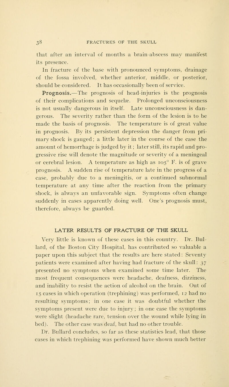that after an interval of months a brain-abscess may manifest its presence. In fracture of the base with pronounced symptoms, drainage of the fossa involved, whether anterior, middle, or posterior, should be considered. It has occasionally been of service. Prognosis.—The prognosis of head-injuries is the prognosis of their complications and sequela?. Prolonged unconsciousness is not usually dangerous in itself. Late unconsciousness is dan- gerous. The severity rather than the form of the lesion is to be made the basis of prognosis. The temperature is of great value in prognosis. By its persistent depression the danger from pri- mary shock is gauged; a little later in the course of the case the amount of hemorrhage is judged by it; later still, its rapid and pro- gressive rise will denote the magnitude or severity of a meningeal or cerebral lesion. A temperature as high as 105° F. is of grave prognosis. A sudden rise of temperature late in the progress of a case, probably due to a meningitis, or a continued subnormal temperature at any time after the reaction from the primary shock, is always an unfavorable sign. Symptoms often change suddenly in cases apparently doing well. One's prognosis must, therefore, always be guarded. LATER RESULTS OF FRACTURE OF THE SKULL Very little is known of these cases in this country. Dr. Bul- lard, of the Boston City Hospital, has contributed so valuable a paper upon this subject that the results are here stated: Seventy patients were examined after having had fracture of the skull: 37 presented no symptoms when examined some time later. The most frequent consequences were headache, deafness, dizziness, and inability to resist the action of alcohol on the brain. Out of 15 cases in which operation (trephining) was performed, 12 had no resulting symptoms; in one case it was doubtful whether the symptoms present were due to injury; in one case the symptoms were slight (headache rare, tension over the wound while lying in bed). The other case was deaf, but had no other trouble. Dr. Bullard concludes, so far as these statistics lead, that those cases in which trephining was performed have shown much better