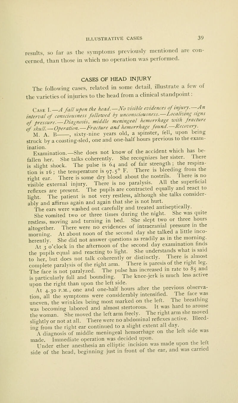 results, so far as the symptoms previously meutioned are con- cerned, than those in which no operation was performed. CASES OF HEAD INJURY The following cases, related in some detail, illustrate a few of the varieties of injuries to the head from a clinical standpoint: Case I.—A fall upon the head.—No visible evidences of injury.—An inte?-val of consciousness followed by unco?isciousness.—Localizing signs of pressure.—Diagnosis, middle meningeal hemorrhage with fracture of ,knii ^Operation.—Fracture and hemorrhage fo2ind.—Recovery. M A. B , sixty-nine years old, a spinster, fell, upon being struck by a coasting-sled, one and one-half hours previous to the exam- ination. , _ 1 • 1 u u Examination.—She does not know of the accident which has be- fallen her. She talks coherendy. She recognizes her sister. There is slight shock. The pulse is 64 and of fair strength ; the respira- tion is 16 ; the temperature is 97.5° F- There is bleeding from the right ear There is some dry blood about the nostrils. Ihere is no visible external injury. There is no paralysis. All the superficial reflexes are present. The pupils are contracted equally and react to light. The patient is not very restless, although she talks consider- ably and affirms again and again that she is not hurt. The ears were washed out carefully and treated antiseptically. _ She vomited two or three times during the night. She was quite restless, moving and turning in bed. She slept two or three hours altogether. There were no evidences of intracranial pressure m the morning. At about noon of the second day she talked a little inco- herently. She did not answer questions as readily as m the morning. At X o'clock in the afternoon of the second day examination finds the pupils equal and reacting to light. She understands what is said to her, but does not talk coherently or distinctly. There is almost complete paralysis of the right arm. There is paresis of the right leg The face is not paralyzed. The pulse has increased in rate to 85 and is particularly full and bounding. The knee-jerk is much less active upon the right than upon the left side. At 4.30 P.M., one and one-half hours after the previous observa- tion, all the symptoms were considerably intensified. The face was uneven, the wrinkles being most marked on the left. The breathing was becoming labored and almost stertorous. It was hard to arouse the woman. She moved the left arm freely. The right arm she moved slightly or not at all. There were no abdominal reflexes active. -Bleed- ina from the right ear continued to a slight extent all day. A diagnosis of middle meningeal hemorrhage on the left side was made. Immediate operation was decided upon. , 1 r^ Under ether anesthesia an elliptic incision was made upon the lett side of the head, beginning just in front of the ear, and was carried