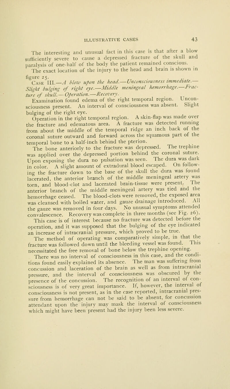 The interesting and unusual fact in this case is that after a blow sufficiently severe to cause a depressed fracture of the skull and paralysis of one-half of the body the patient remained conscious. The exact location of the injury to the head and brain is shown in figure 25. ■ J- Case'III. -/ /'Aw upon the head. — Unconseiousness wimediate.— Slight bulging of right eye.—Middle meningeal hemorrhage.—Frac- ture of skull. — Operation.—Recovery. Examination found edema of the right temporal region. Uncon- sciousness present. An interval of consciousness was absent. Slight bulging of the right eye. Operation in the right temporal region. A skin-flap was made over the fracture and edematous area. A fracture was detected running from about the middle of the temporal ridge an inch back of the coronal suture outward and forward across the squamous part of the temporal bone to a half-inch behind the pterion. The bone anteriorly to the fracture was depressed. The trephine was applied over the depressed portion behind the coronal suture. Upon exposing the dura no pulsation was seen. The dura was dark in color. A slight amount of extradural blood escaped. On follow- ing the fracture down to the base of the skull the dura was found lacerated, the anterior branch of the middle meningeal artery was torn, and blood-clot and lacerated brain-tissue were present. The anterior branch of the middle meningeal artery was tied and the hemorrhage ceased. The blood-clots were removed, the exposed area was cleansed with boiled water, and gauze drainage introduced. All the gauze was removed in four days. No unusual symptoms attended convalescence. Recovery was complete in three months (see Fig. 26). This case is of interest because no fracture was detected before the operation, and it was supposed that the bulging of the eye indicated an increase of intracranial pressure, which proved to be true. The method of operating was comparatively simple, in that the fracture was followed down until the bleeding vessel was found. This necessitated the free removal of bone below the trephine opening. There was no interval of consciousness in this case, and the condi- tions found easily explained its absence. The man was suffering from concussion and laceration of the brain as well as from intracranial pressure, and the interval of consciousness was obscured by the presence of the concussion. The recognition of an interval of con- sciousness is of very great importance. If, however, the interval of consciousness is not present, as in the case reported, intracranial pres- sure from hemorrhage can not be said to be absent, for concussion attendant upon the injury may mask the interval of consciousness which might have been present had the injury been less severe.