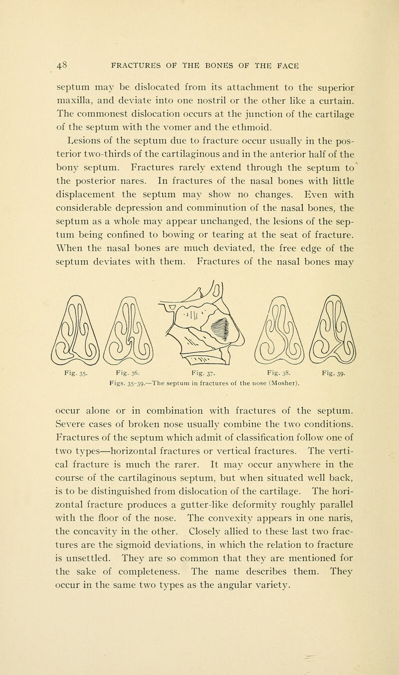 septum may be dislocated from its attachment to the superior maxilla, and deviate into one nostril or the other like a curtain. The commonest dislocation occurs at the junction of the cartilage of the septum with the vomer and the ethmoid. Lesions of the septum due to fracture occur usually in the pos- terior two-thirds of the cartilaginous and in the anterior half of the bony septum. Fractures rarely extend through the septum to the posterior nares. In fractures of the nasal bones with little displacement the septum may show no changes. Even with considerable depression and comminution of the nasal bones, the septum as a whole may appear unchanged, the lesions of the sep- tum being confined to bowing or tearing at the seat of fracture. When the nasal bones are much deviated, the free edge of the septum deviates with them. Fractures of the nasal bones may Fig- 35- Fig- 36- Fig. 37. Fig. 38. Figs. 35-39.—The septum in fractures of the nose (Mosher). occur alone or in combination with fractures of the septum. Severe cases of broken nose usually combine the two conditions. Fractures of the septum which admit of classification follow one of two types—horizontal fractures or vertical fractures. The verti- cal fracture is much the rarer. It may occur anywhere in the course of the cartilaginous septum, but when situated well back, is to be distinguished from dislocation of the cartilage. The hori- zontal fracture produces a gutter-like deformity roughly parallel with the floor of the nose. The convexity appears in one naris, the concavity in the other. Closely allied to these last two frac- tures are the sigmoid deviations, in which the relation to fracture is unsettled. They are so common that they are mentioned for the sake of completeness. The name describes them. They occur in the same two types as the Angular variety.