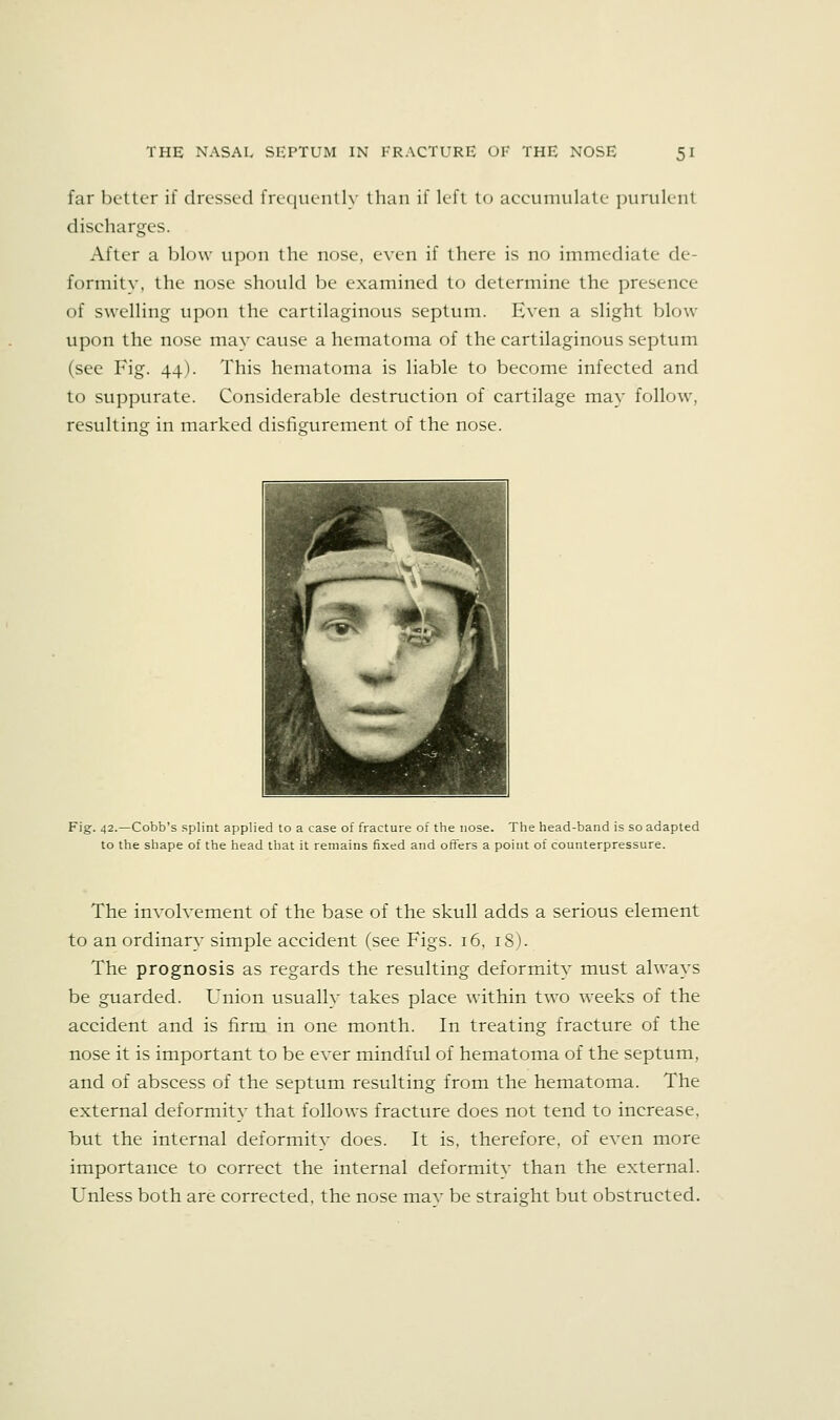 far better if dressed frequently than if left to accumulate purulent discharges. After a l)l()\v upon the nose, even if there is no immediate de- formity, the nose should be examined to determine the presence of swelling upon the cartilaginous septum. Even a slight blow upon the nose may cause a hematoma of the cartilaginous septum (see Fig. 44). This hematoma is liable to become infected and to suppurate. Considerable destruction of cartilage may follow, resulting: in marked disfigurement of the nose. Fig. 42.—Cobb's splint applied to a case of fracture of the nose. The head-band is so adapted to the shape of the head that it remains fixed and offers a point of counterpressure. The involvement of the base of the skull adds a serious element to an ordinary simple accident (see Figs. 16, 18). The prognosis as regards the resulting deformity must always be guarded. Union usually takes place within two weeks of the accident and is firm in one month. In treating fracture of the nose it is important to be ever mindful of hematoma of the septum, and of abscess of the septum resulting from the hematoma. The external deformity that follows fracture does not tend to increase, but the internal deformity does. It is, therefore, of even more importance to correct the internal deformity than the external. Unless both are corrected, the nose mav be straight but obstructed.