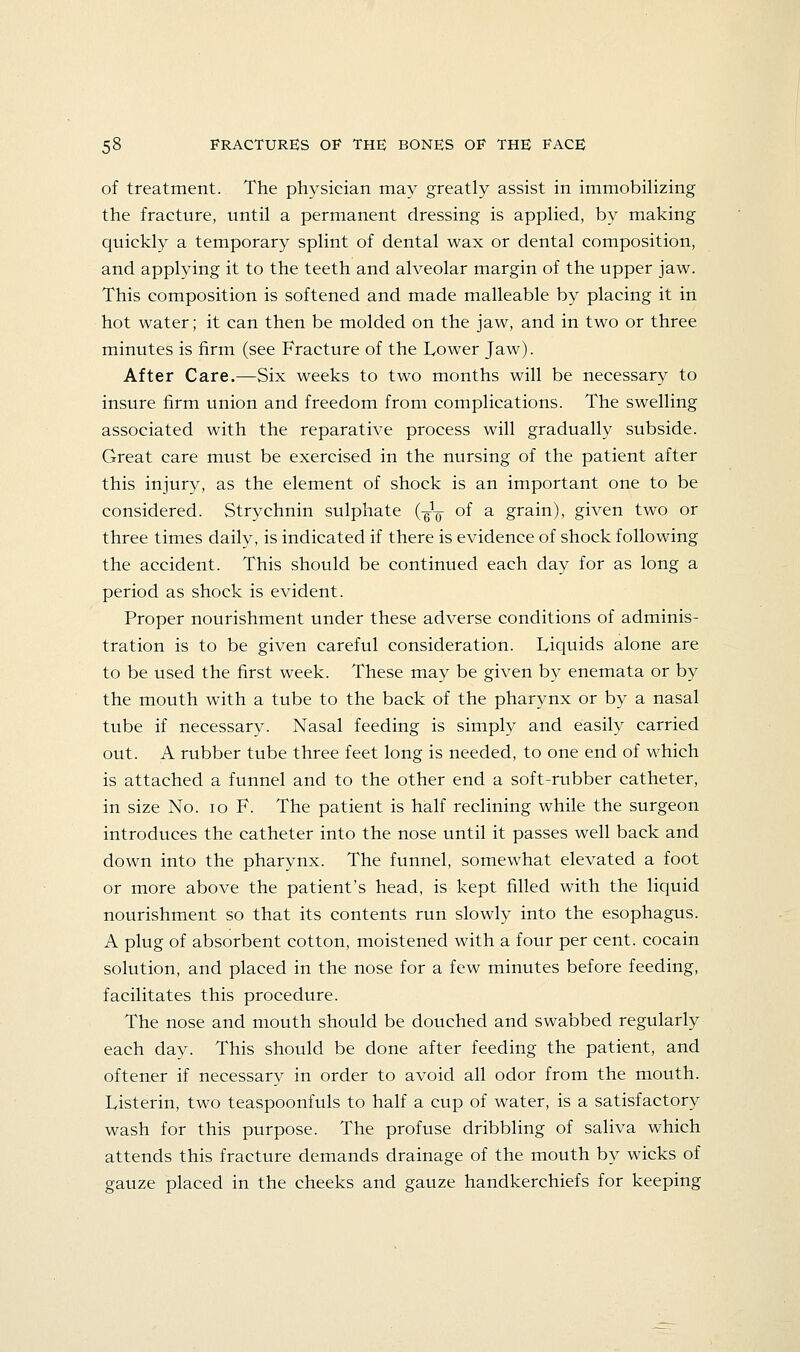 of treatment. The physician may greatly assist in immobiHzing the fracture, until a permanent dressing is applied, by making quickly a temporary splint of dental wax or dental composition, and applying it to the teeth and alveolar margin of the upper jaw. This composition is softened and made malleable by placing it in hot water; it can then be molded on the jaw, and in two or three minutes is firm (see Fracture of the Lower Jaw). After Care.—Six weeks to two months will be necessary to insure firm union and freedom from complications. The swelling associated with the reparative process will gradually subside. Great care must be exercised in the nursing of the patient after this injury, as the element of shock is an important one to be considered. Strychnin sulphate (-g'^ of a grain), given two or three times daily, is indicated if there is evidence of shock following the accident. This should be continued each day for as long a period as shock is evident. Proper nourishment under these adverse conditions of adminis- tration is to be given careful consideration. Liquids alone are to be used the first week. These may be given by enemata or by the mouth with a tube to the back of the pharynx or by a nasal tube if necessary. Nasal feeding is simply and easily carried out. A rubber tube three feet long is needed, to one end of which is attached a funnel and to the other end a soft-rubber catheter, in size No. lo F. The patient is half reclining while the surgeon introduces the catheter into the nose until it passes well back and down into the pharynx. The funnel, somewhat elevated a foot or more above the patient's head, is kept filled with the liquid nourishment so that its contents run slowly into the esophagus. A plug of absorbent cotton, moistened with a four per cent, cocain solution, and placed in the nose for a few minutes before feeding, facilitates this procedure. The nose and mouth should be douched and swabbed regularly each day. This should be done after feeding the patient, and oftener if necessary in order to avoid all odor from the mouth. Listerin, two teaspoonfuls to half a cup of water, is a satisfactory wash for this purpose. The profuse dribbling of saliva which attends this fracture demands drainage of the mouth by wicks of gauze placed in the cheeks and gauze handkerchiefs for keeping