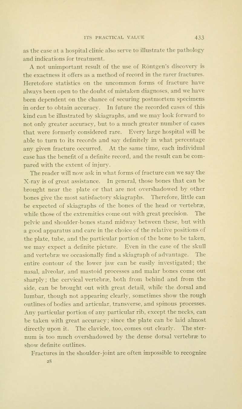 as the case at a hospital clinic also serve to illustrate the pathology and indications for treatment. A not unimportant result of the use of Rontgen's discover)- is the exactness it offers as a method of record in the rarer fractures. Heretofore statistics on the uncommon forms of fracture have always been open to the doubt of mistaken diagnoses, and we have Vjeen dependent on the chance of securing postmortem specimens in order to obtain accuracy. In future the recorded cases of this kind can be illustrated by skiagraphs, and we may look forward to not only greater accuracy, but to a much greater number of cases that were formerly considered rare. Ever}- large hospital will be able to turn to its records and say definitely in what percentage anv given fracture occurred. At the same time, each individual case has the benefit of a definite record, and the result can be com- pared with the extent of injur}'. The reader will now ask in what forms of fractiu-e can we say the X-rav is of great assistance. In general, those bones that can be brought near the plate or that are not overshadowed by other bones give the most satisfactory- skiagraphs. Therefore, little can be expected of skiagraphs of the bones of the head or vertebrae, while those of the extremities come out with great precision. The pelvic and shoulder-bones stand midway between these, but with a good apparatus and care in the choice of the relative positions of the plate, tube, and the particular portion of the bone to be taken, we may expect a definite picture. Even in the case of the skull and vertebrae we occasionally find a skiagraph of advantage. The entire contour of the lower jaw can be easily investigated; the nasal, alveolar, and mastoid processes and malar bones come out sharply; the cervical vertebrae, both from behind and from the side, can be brought out with great detail, while the dorsal and lumbar, though not appearing clearly, sometimes show the rough outlines of bodies and articular, transverse, and spinous processes. Any particular portion of any particular rib, except the necks, can be taken w^ith great accuracy; since the plate can be laid almost directly upon it. The clavicle, too, comes out clearly. The ster- num is too much overshadowed by the dense dorsal vertebrae to show definite outlines. Fractures in the shoulder-joint are often impossible to recognize 28